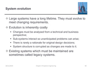 System evolution
 Large systems have a long lifetime. They must evolve to
meet changing requirements.
 Evolution is inherently costly
 Changes must be analysed from a technical and business
perspective;
 Sub-systems interact so unanticipated problems can arise;
 There is rarely a rationale for original design decisions;
 System structure is corrupted as changes are made to it.
 Existing systems which must be maintained are
sometimes called legacy systems.
26/11/2014 Chapter 19 Systems Engineering 60
 