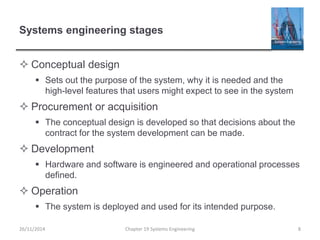 Systems engineering stages
 Conceptual design
 Sets out the purpose of the system, why it is needed and the
high-level features that users might expect to see in the system
 Procurement or acquisition
 The conceptual design is developed so that decisions about the
contract for the system development can be made.
 Development
 Hardware and software is engineered and operational processes
defined.
 Operation
 The system is deployed and used for its intended purpose.
Chapter 19 Systems Engineering 826/11/2014
 