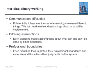 Inter-disciplinary working
 Communication difficulties
 Different disciplines use the same terminology to mean different
things. This can lead to misunderstandings about what will be
implemented.
 Differing assumptions
 Each discipline makes assumptions about what can and can’t be
done by other disciplines.
 Professional boundaries
 Each discipline tries to protect their professional boundaries and
expertise and this affects their judgments on the system.
Chapter 19 Systems Engineering 11
26/11/2014
 