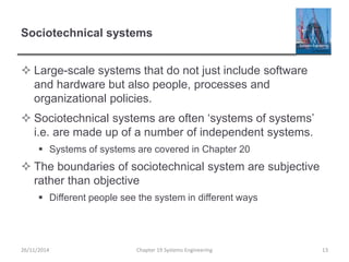Sociotechnical systems
 Large-scale systems that do not just include software
and hardware but also people, processes and
organizational policies.
 Sociotechnical systems are often ‘systems of systems’
i.e. are made up of a number of independent systems.
 Systems of systems are covered in Chapter 20
 The boundaries of sociotechnical system are subjective
rather than objective
 Different people see the system in different ways
Chapter 19 Systems Engineering 13
26/11/2014
 