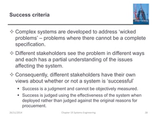Success criteria
 Complex systems are developed to address ‘wicked
problems’ – problems where there cannot be a complete
specification.
 Different stakeholders see the problem in different ways
and each has a partial understanding of the issues
affecting the system.
 Consequently, different stakeholders have their own
views about whether or not a system is ‘successful’
 Success is a judgment and cannot be objectively measured.
 Success is judged using the effectiveness of the system when
deployed rather than judged against the original reasons for
procuement.
Chapter 19 Systems Engineering 28
26/11/2014
 