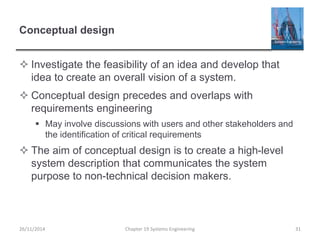 Conceptual design
 Investigate the feasibility of an idea and develop that
idea to create an overall vision of a system.
 Conceptual design precedes and overlaps with
requirements engineering
 May involve discussions with users and other stakeholders and
the identification of critical requirements
 The aim of conceptual design is to create a high-level
system description that communicates the system
purpose to non-technical decision makers.
Chapter 19 Systems Engineering 31
26/11/2014
 
