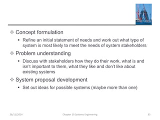  Concept formulation
 Refine an initial statement of needs and work out what type of
system is most likely to meet the needs of system stakeholders
 Problem understanding
 Discuss with stakeholders how they do their work, what is and
isn’t important to them, what they like and don’t like about
existing systems
 System proposal development
 Set out ideas for possible systems (maybe more than one)
Chapter 19 Systems Engineering 33
26/11/2014
 