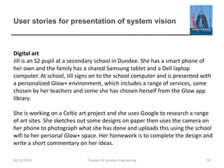 User stories for presentation of system vision
Chapter 19 Systems Engineering 35
Digital art
Jill is an S2 pupil at a secondary school in Dundee. She has a smart phone of
her own and the family has a shared Samsung tablet and a Dell laptop
computer. At school, Jill signs on to the school computer and is presented with
a personalized Glow+ environment, which includes a range of services, some
chosen by her teachers and some she has chosen herself from the Glow app
library.
She is working on a Celtic art project and she uses Google to research a range
of art sites. She sketches out some designs on paper then uses the camera on
her phone to photograph what she has done and uploads this using the school
wifi to her personal Glow+ space. Her homework is to complete the design and
write a short commentary on her ideas.
26/11/2014
 