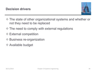 Decision drivers
 The state of other organizational systems and whether or
not they need to be replaced
 The need to comply with external regulations
 External competition
 Business re-organization
 Available budget
Chapter 19 Systems Engineering 39
26/11/2014
 