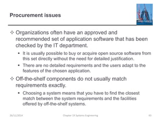 Procurement issues
 Organizations often have an approved and
recommended set of application software that has been
checked by the IT department.
 It is usually possible to buy or acquire open source software from
this set directly without the need for detailed justification.
 There are no detailed requirements and the users adapt to the
features of the chosen application.
 Off-the-shelf components do not usually match
requirements exactly.
 Choosing a system means that you have to find the closest
match between the system requirements and the facilities
offered by off-the-shelf systems.
26/11/2014 Chapter 19 Systems Engineering 43
 