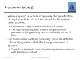 Procurement issues (2)
 When a system is to be built specially, the specification
of requirements is part of the contract for the system
being acquired.
 It is therefore a legal as well as a technical document.
 The requirements document is critical and procurement
processes of this type usually take a considerable amount of
time.
 For public sector systems especially, there are detailed
rules and regulations that affect the procurement of
systems.
 These force the development of detailed requirements and make
agile development difficult
Chapter 19 Systems Engineering 44
26/11/2014
 