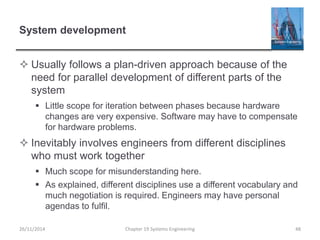 System development
 Usually follows a plan-driven approach because of the
need for parallel development of different parts of the
system
 Little scope for iteration between phases because hardware
changes are very expensive. Software may have to compensate
for hardware problems.
 Inevitably involves engineers from different disciplines
who must work together
 Much scope for misunderstanding here.
 As explained, different disciplines use a different vocabulary and
much negotiation is required. Engineers may have personal
agendas to fulfil.
26/11/2014 Chapter 19 Systems Engineering 48
 