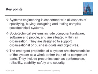 Key points
 Systems engineering is concerned with all aspects of
specifying, buying, designing and testing complex
sociotechnical systems.
 Sociotechnical systems include computer hardware,
software and people, and are situated within an
organization. They are designed to support
organizational or business goals and objectives.
 The emergent properties of a system are characteristics
of the system as a whole rather than of its component
parts. They include properties such as performance,
reliability, usability, safety and security.
Chapter 19 Systems Engineering 64
26/11/2014
 