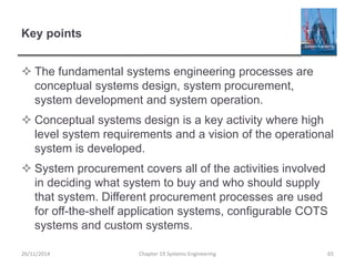 Key points
 The fundamental systems engineering processes are
conceptual systems design, system procurement,
system development and system operation.
 Conceptual systems design is a key activity where high
level system requirements and a vision of the operational
system is developed.
 System procurement covers all of the activities involved
in deciding what system to buy and who should supply
that system. Different procurement processes are used
for off-the-shelf application systems, configurable COTS
systems and custom systems.
Chapter 19 Systems Engineering 65
26/11/2014
 