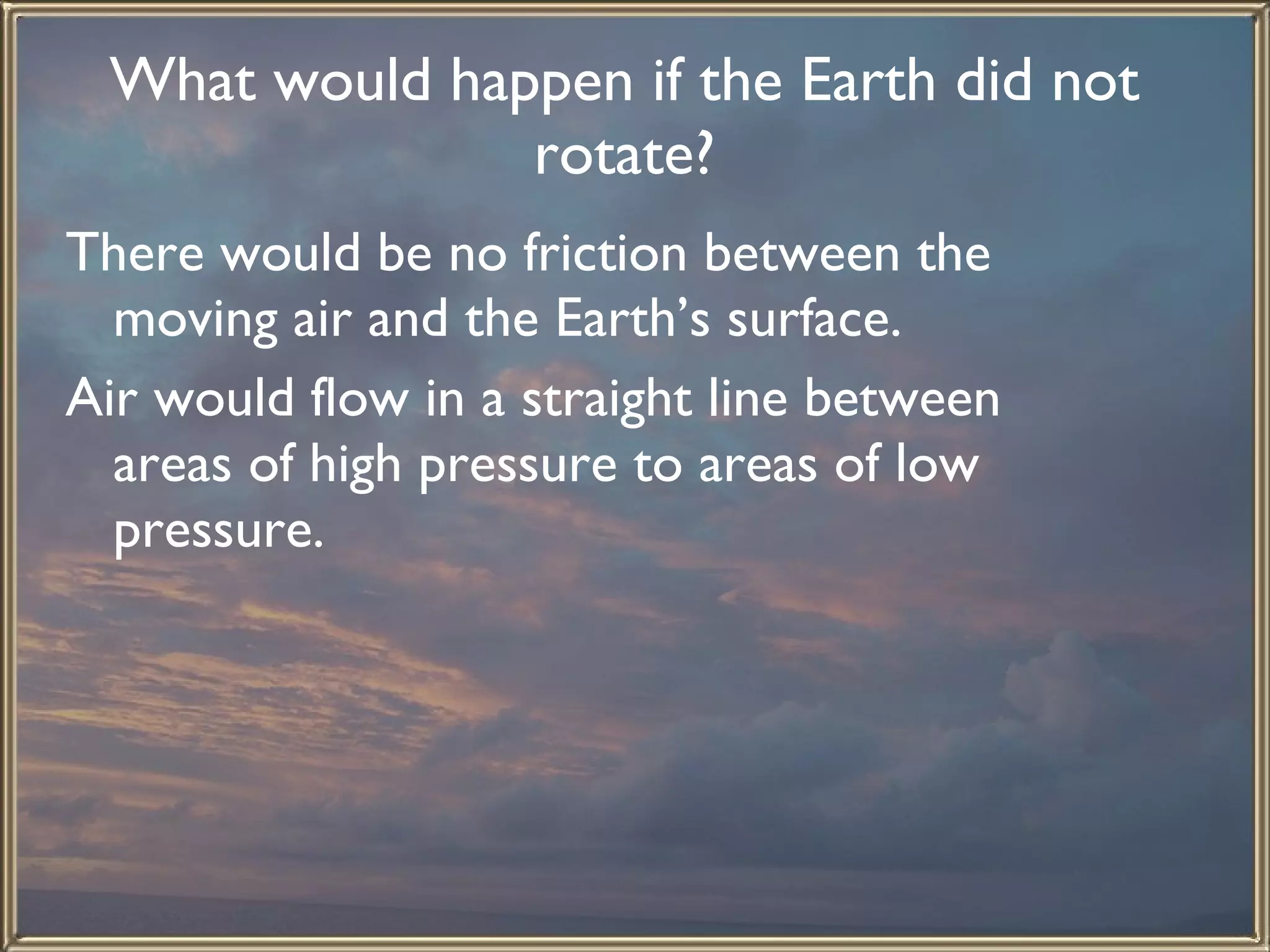 What would happen if the Earth did not rotate? There would be no friction between the moving air and the Earth’s surface.  Air would flow in a straight line between areas of high pressure to areas of low pressure.   