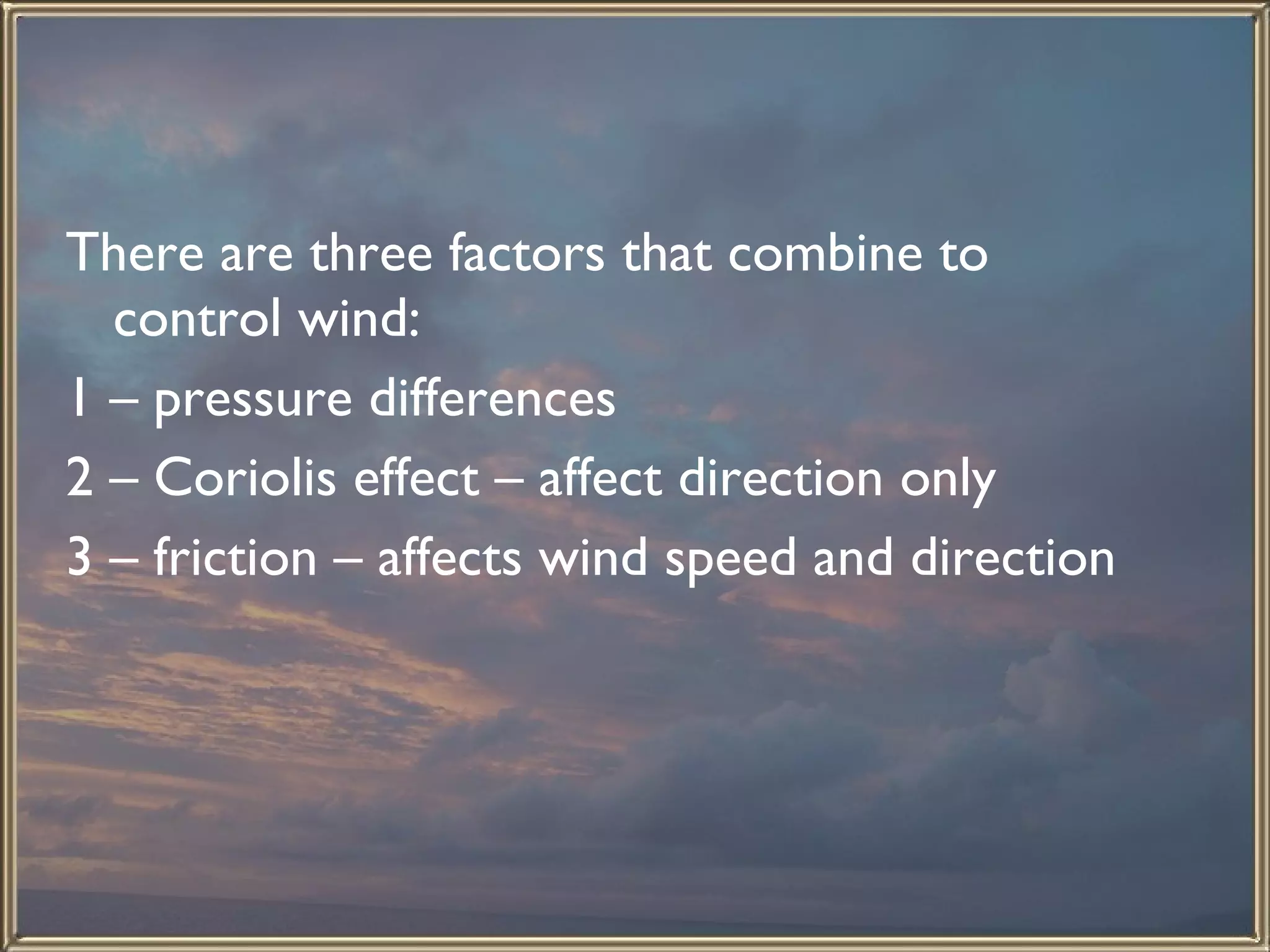 There are three factors that combine to control wind: 1 – pressure differences 2 – Coriolis effect – affect direction only 3 – friction – affects wind speed and direction  
