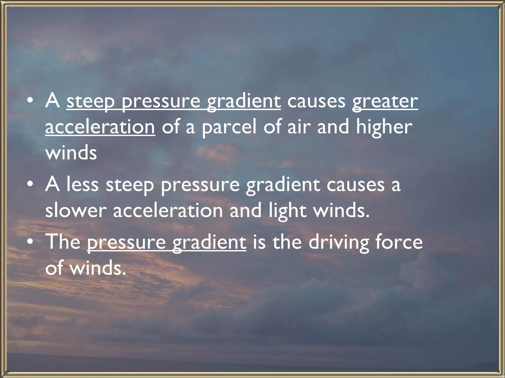 A  steep pressure gradient  causes  greater acceleration  of a parcel of air and higher winds  A less steep pressure gradient causes a slower acceleration and light winds.  The  pressure gradient  is the driving force of winds.  