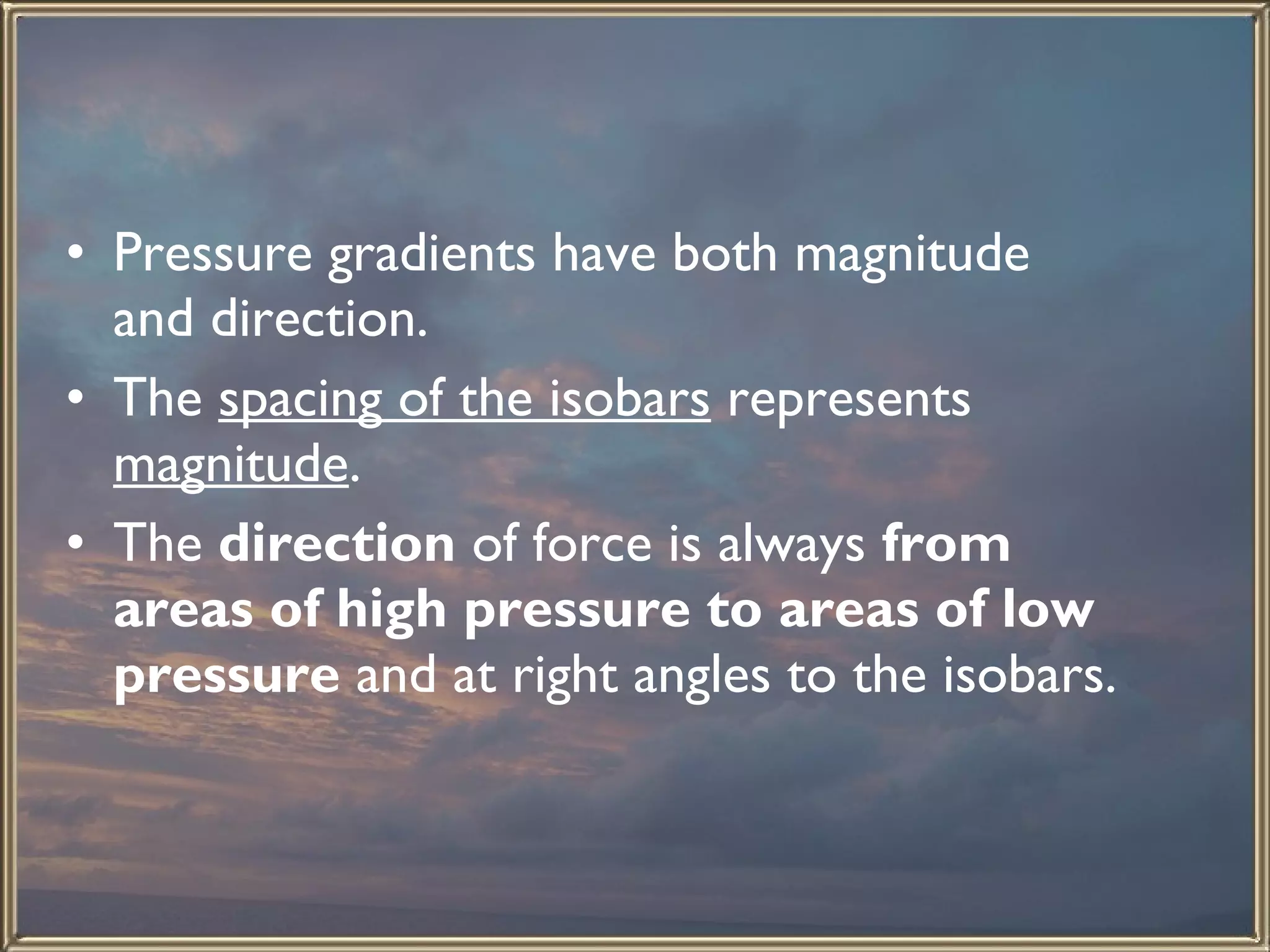 Pressure gradients have both magnitude and direction. The  spacing of the isobars  represents  magnitude . The  direction  of force is always  from areas of high pressure to areas of low pressure  and at right angles to the isobars.  
