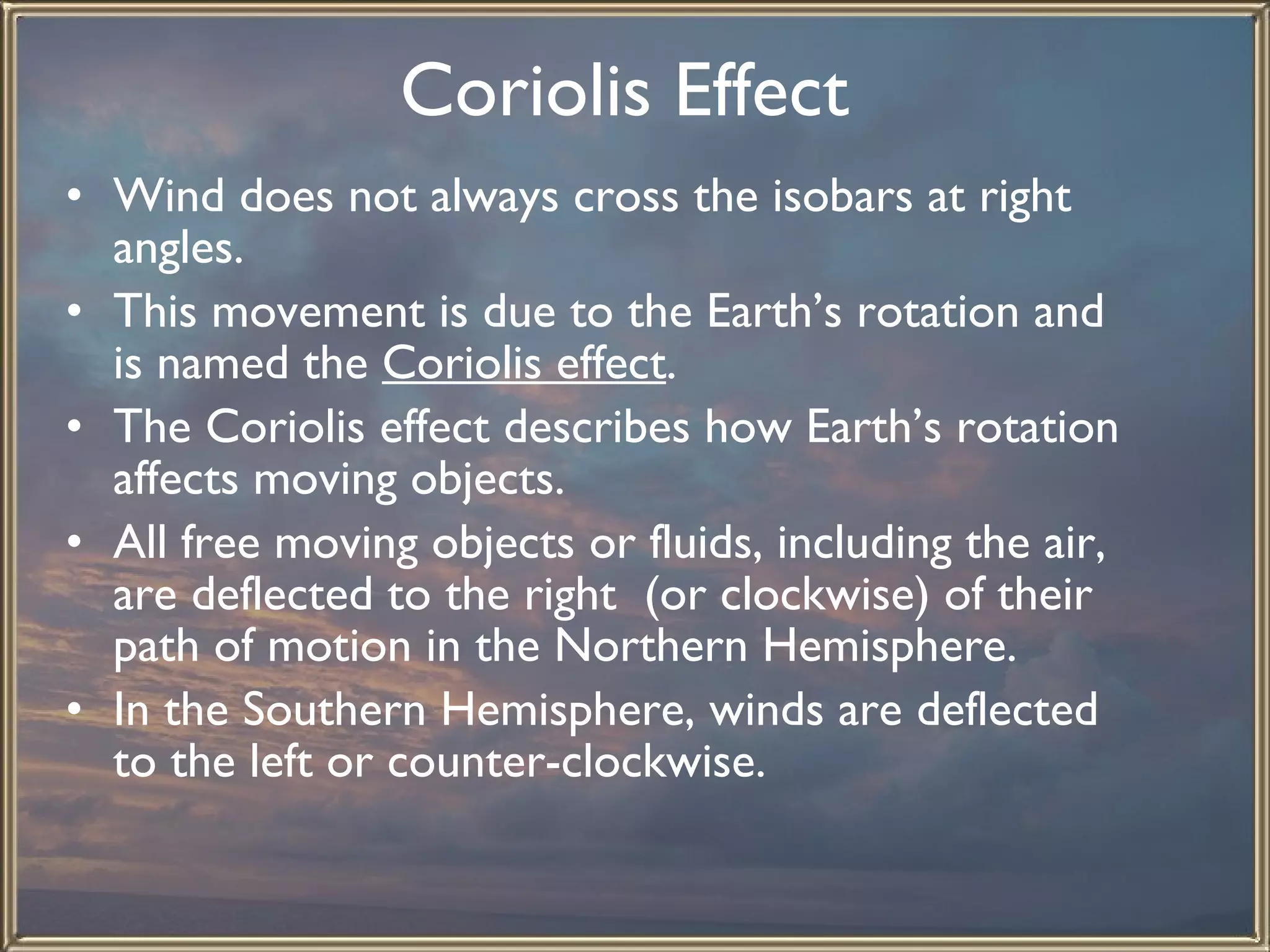 Coriolis Effect   Wind does not always cross the isobars at right angles.  This movement is due to the Earth’s rotation and is named the  Coriolis effect . The Coriolis effect describes how Earth’s rotation affects moving objects.  All free moving objects or fluids, including the air, are deflected to the right  (or clockwise) of their path of motion in the Northern Hemisphere.  In the Southern Hemisphere, winds are deflected to the left or counter-clockwise. 