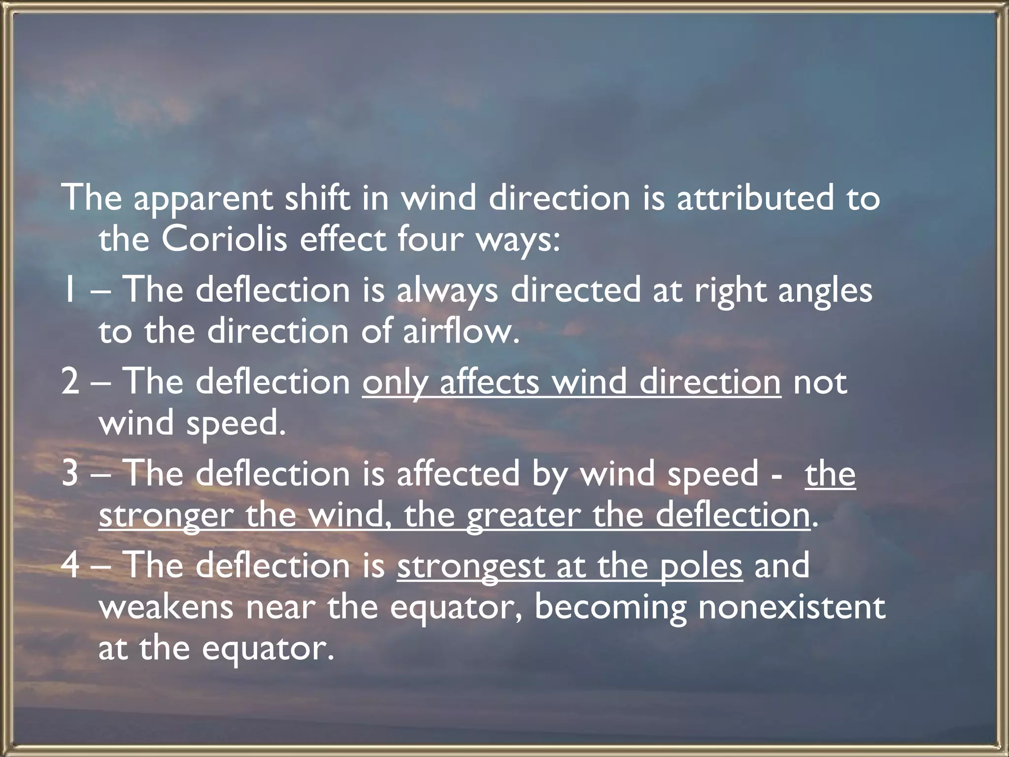 The apparent shift in wind direction is attributed to the Coriolis effect four ways: 1 – The deflection is always directed at right angles to the direction of airflow. 2 – The deflection  only affects wind direction  not wind speed. 3 – The deflection is affected by wind speed -  the stronger the wind, the greater the deflection . 4 – The deflection is  strongest at the poles  and weakens near the equator, becoming nonexistent at the equator. 
