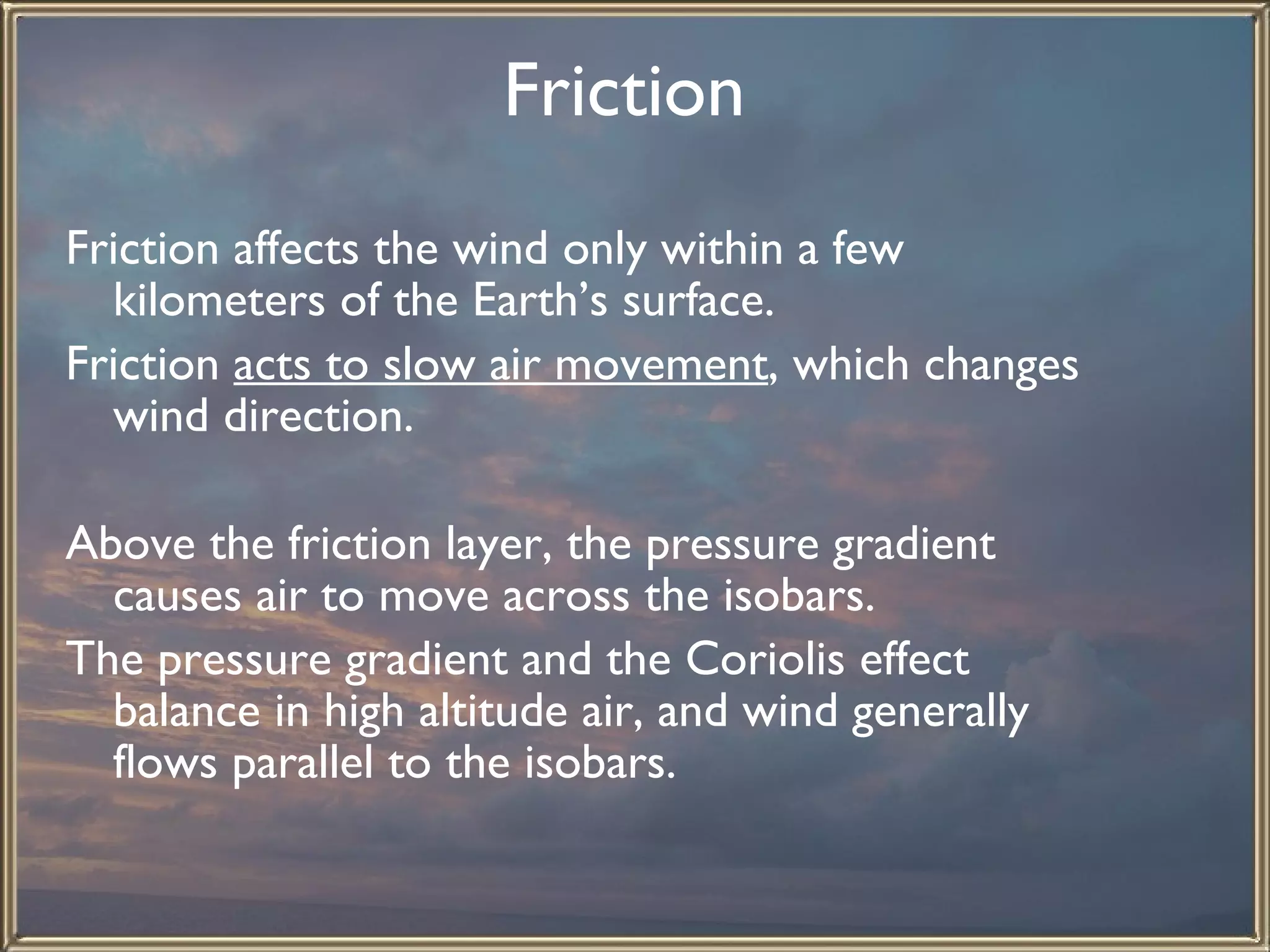 Friction   Friction affects the wind only within a few kilometers of the Earth’s surface.  Friction  acts to slow air movement , which changes wind direction.    Above the friction layer, the pressure gradient causes air to move across the isobars.  The pressure gradient and the Coriolis effect balance in high altitude air, and wind generally flows parallel to the isobars.  