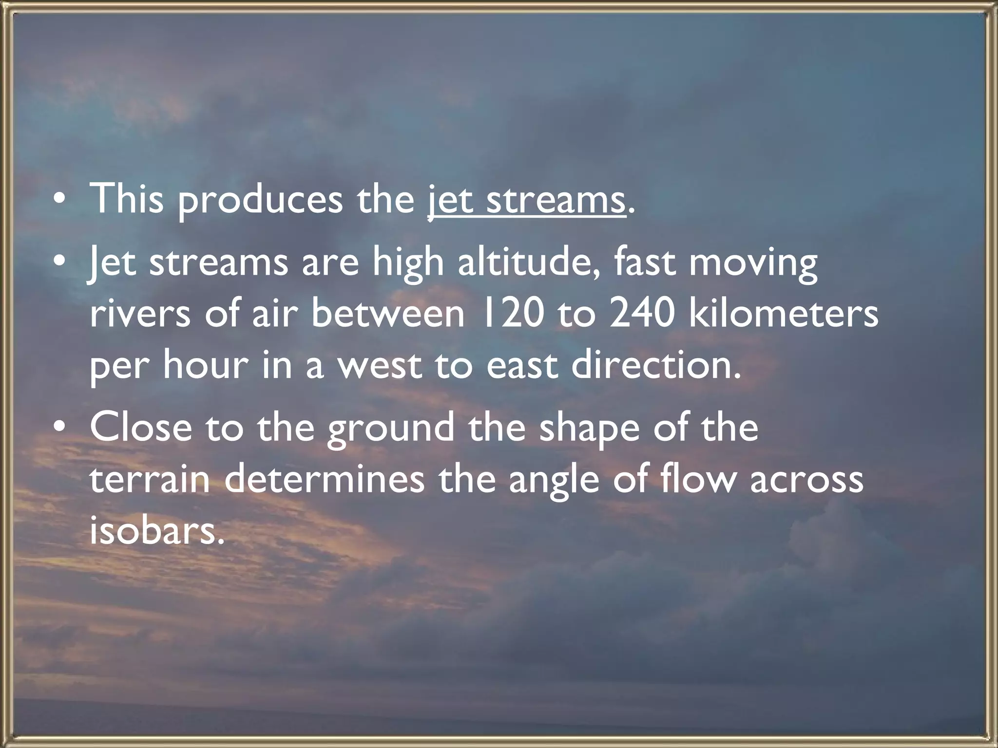 This produces the  jet streams .  Jet streams are high altitude, fast moving rivers of air between 120 to 240 kilometers per hour in a west to east direction.  Close to the ground the shape of the terrain determines the angle of flow across isobars.  