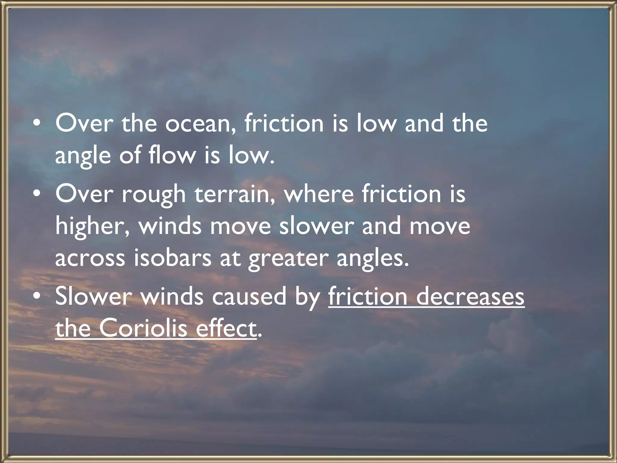 Over the ocean, friction is low and the angle of flow is low. Over rough terrain, where friction is higher, winds move slower and move across isobars at greater angles. Slower winds caused by  friction decreases the Coriolis effect .  