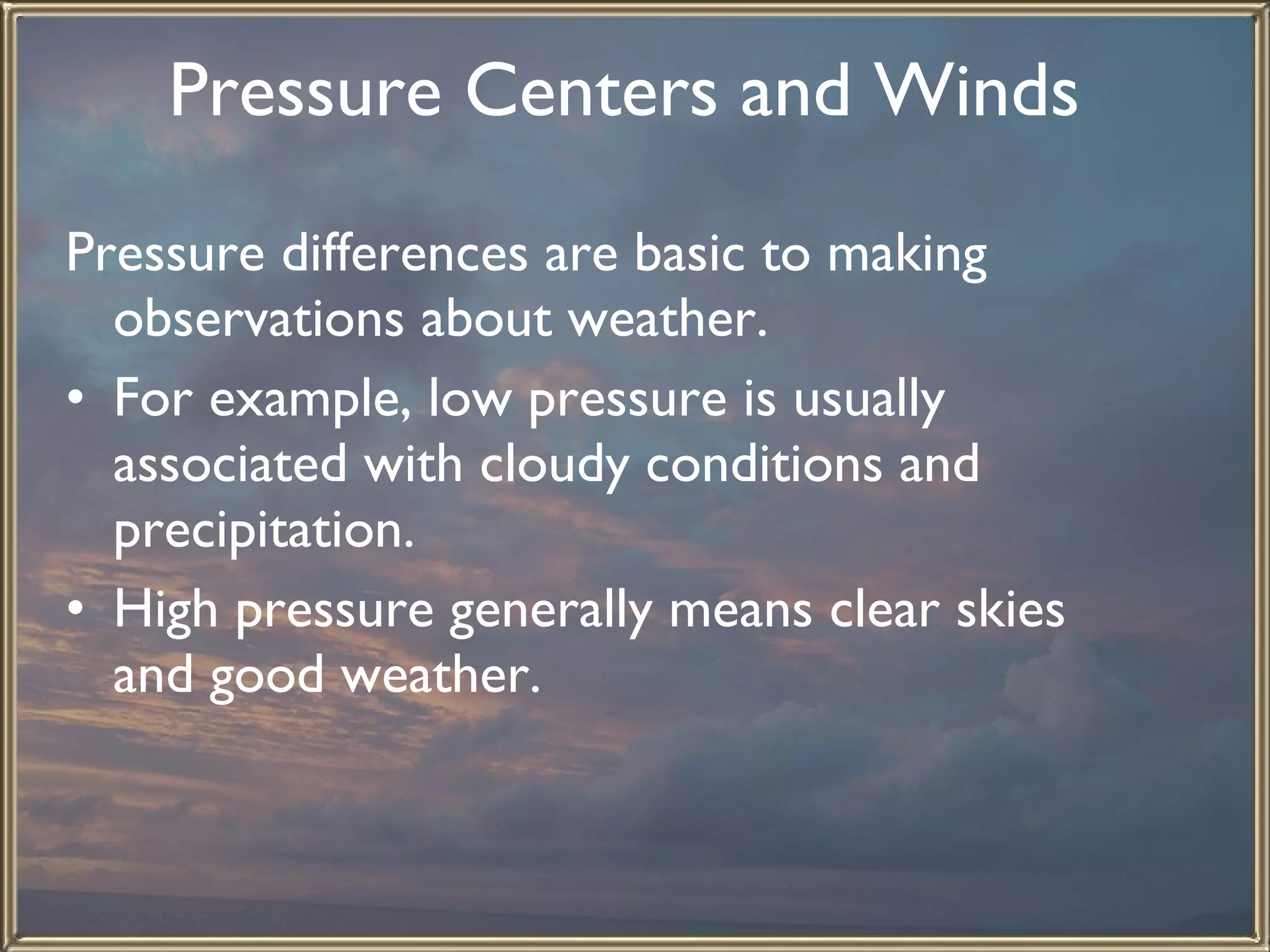Pressure Centers and Winds   Pressure differences are basic to making observations about weather.  For example, low pressure is usually associated with cloudy conditions and precipitation.  High pressure generally means clear skies and good weather.   