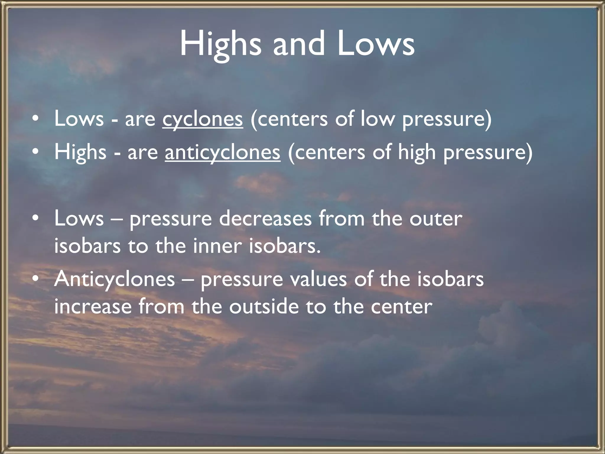 Highs and Lows   Lows - are  cyclones  (centers of low pressure) Highs - are  anticyclones  (centers of high pressure)   Lows – pressure decreases from the outer isobars to the inner isobars. Anticyclones – pressure values of the isobars increase from the outside to the center   