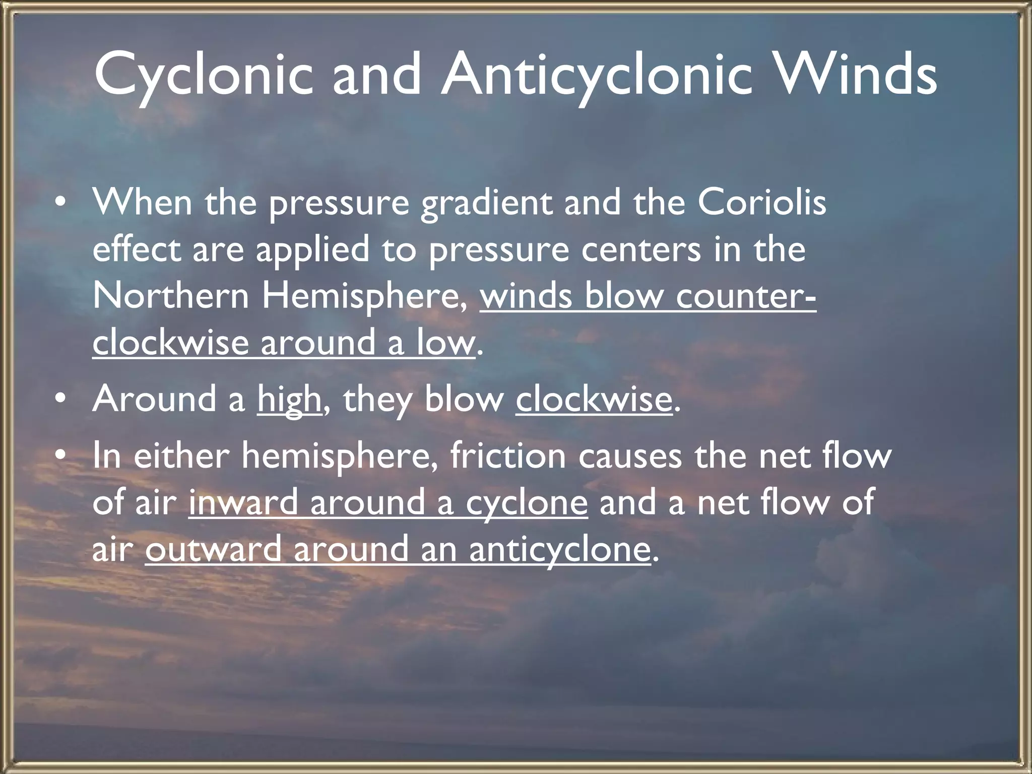 Cyclonic and Anticyclonic Winds   When the pressure gradient and the Coriolis effect are applied to pressure centers in the Northern Hemisphere,  winds blow counter-clockwise around a low .  Around a  high , they blow  clockwise . In either hemisphere, friction causes the net flow of air  inward around a cyclone  and a net flow of air  outward around an anticyclone .   