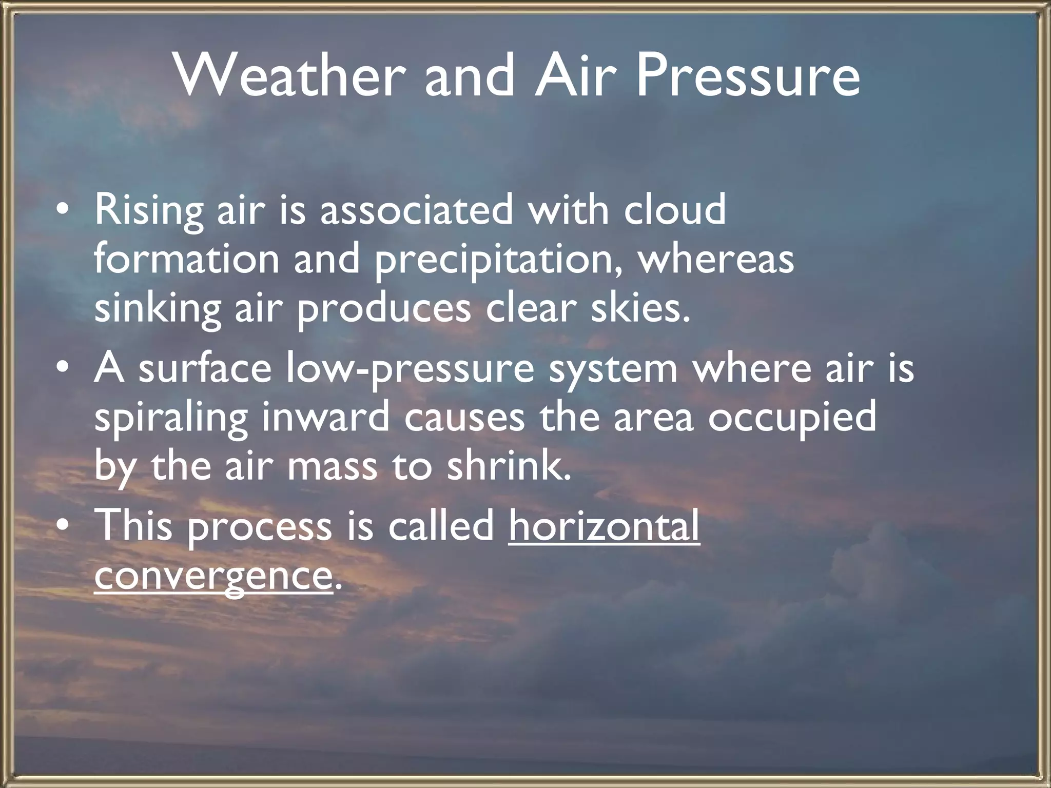 Weather and Air Pressure   Rising air is associated with cloud formation and precipitation, whereas sinking air produces clear skies.  A surface low-pressure system where air is spiraling inward causes the area occupied by the air mass to shrink.  This process is called  horizontal convergence .  