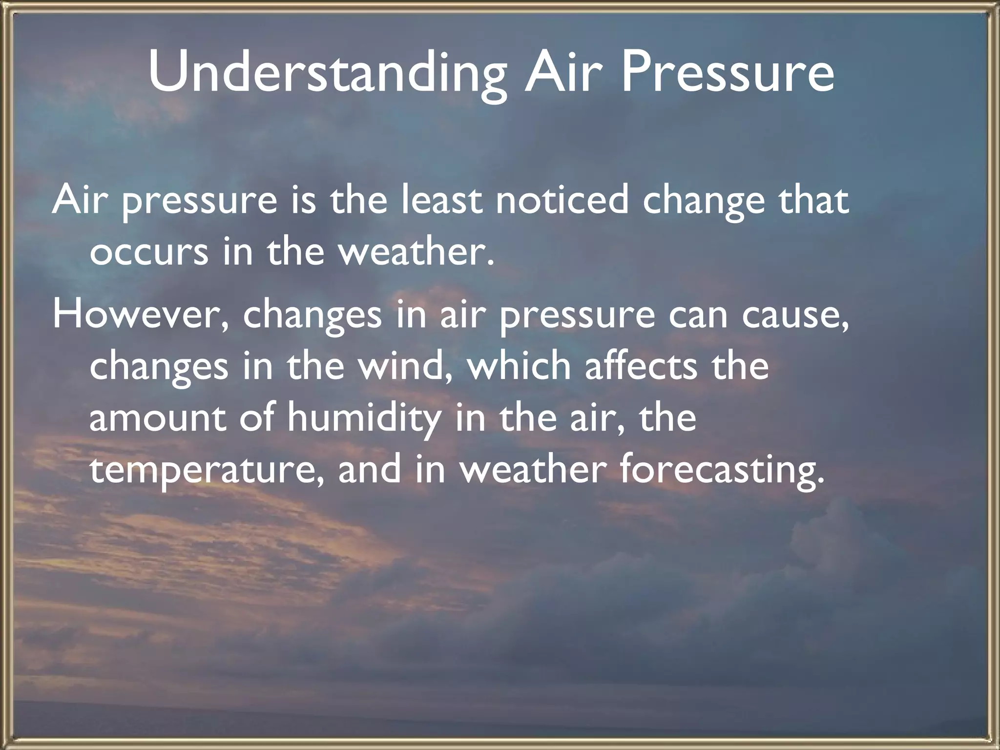 Understanding Air Pressure   Air pressure is the least noticed change that occurs in the weather.  However, changes in air pressure can cause, changes in the wind, which affects the amount of humidity in the air, the temperature, and in weather forecasting. 