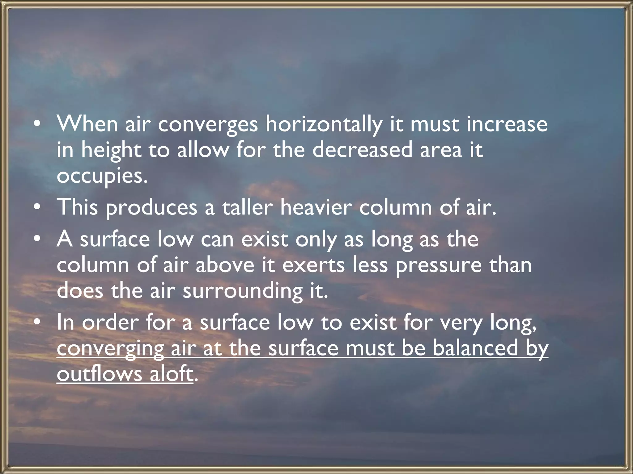 When air converges horizontally it must increase in height to allow for the decreased area it occupies.  This produces a taller heavier column of air.  A surface low can exist only as long as the column of air above it exerts less pressure than does the air surrounding it.  In order for a surface low to exist for very long,  converging air at the surface must be balanced by outflows aloft . 