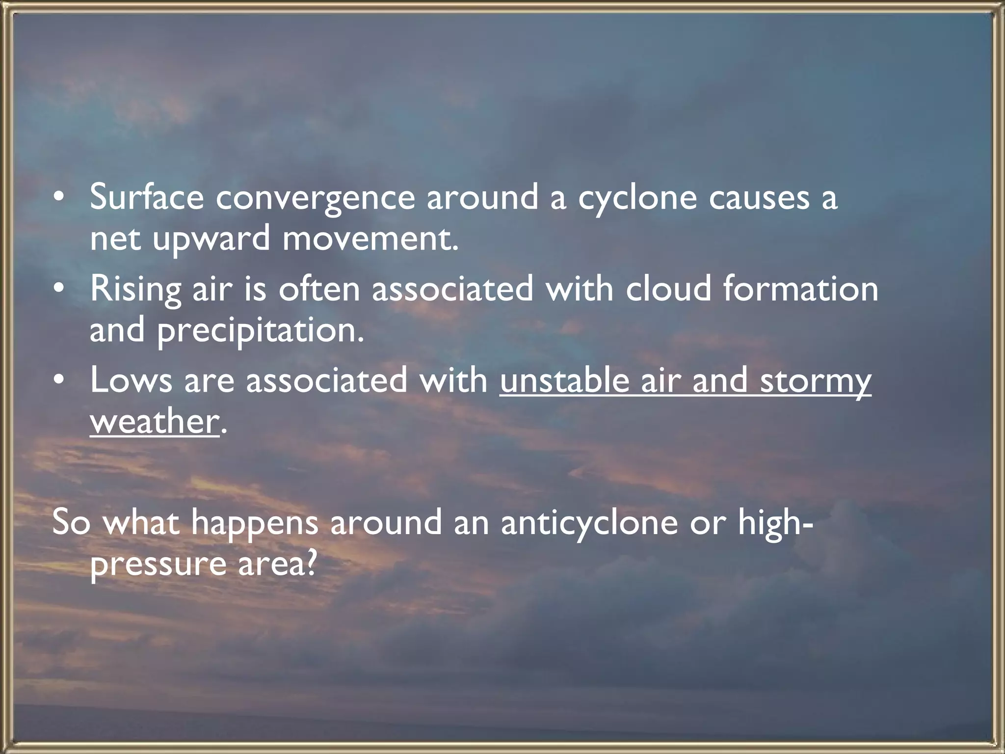 Surface convergence around a cyclone causes a net upward movement.  Rising air is often associated with cloud formation and precipitation.  Lows are associated with  unstable air and stormy weather . So what happens around an anticyclone or high-pressure area? 