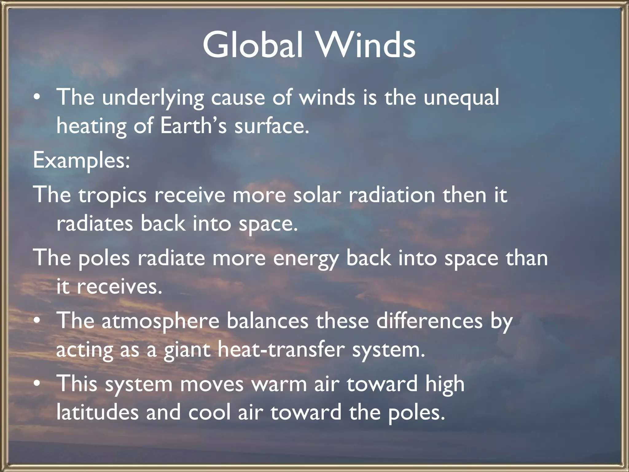 Global Winds   The underlying cause of winds is the unequal heating of Earth’s surface.  Examples: The tropics receive more solar radiation then it radiates back into space. The poles radiate more energy back into space than it receives. The atmosphere balances these differences by acting as a giant heat-transfer system.  This system moves warm air toward high latitudes and cool air toward the poles.  