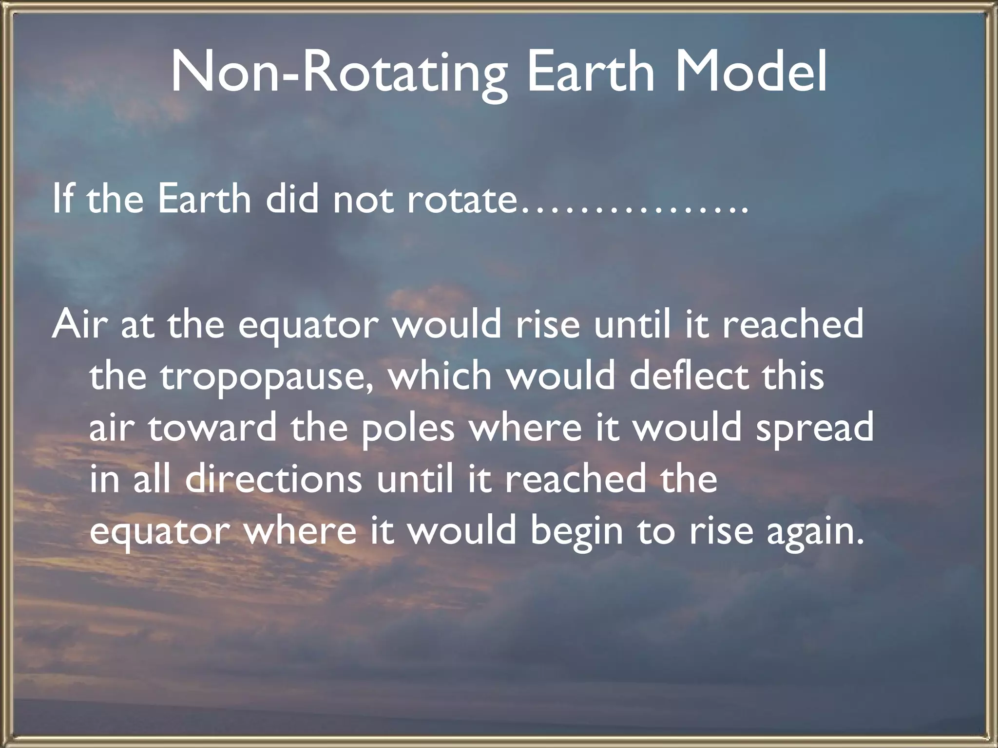 Non-Rotating Earth Model If the Earth did not rotate…………….   Air at the equator would rise until it reached the tropopause, which would deflect this air toward the poles where it would spread in all directions until it reached the  equator where it would begin to rise again. 