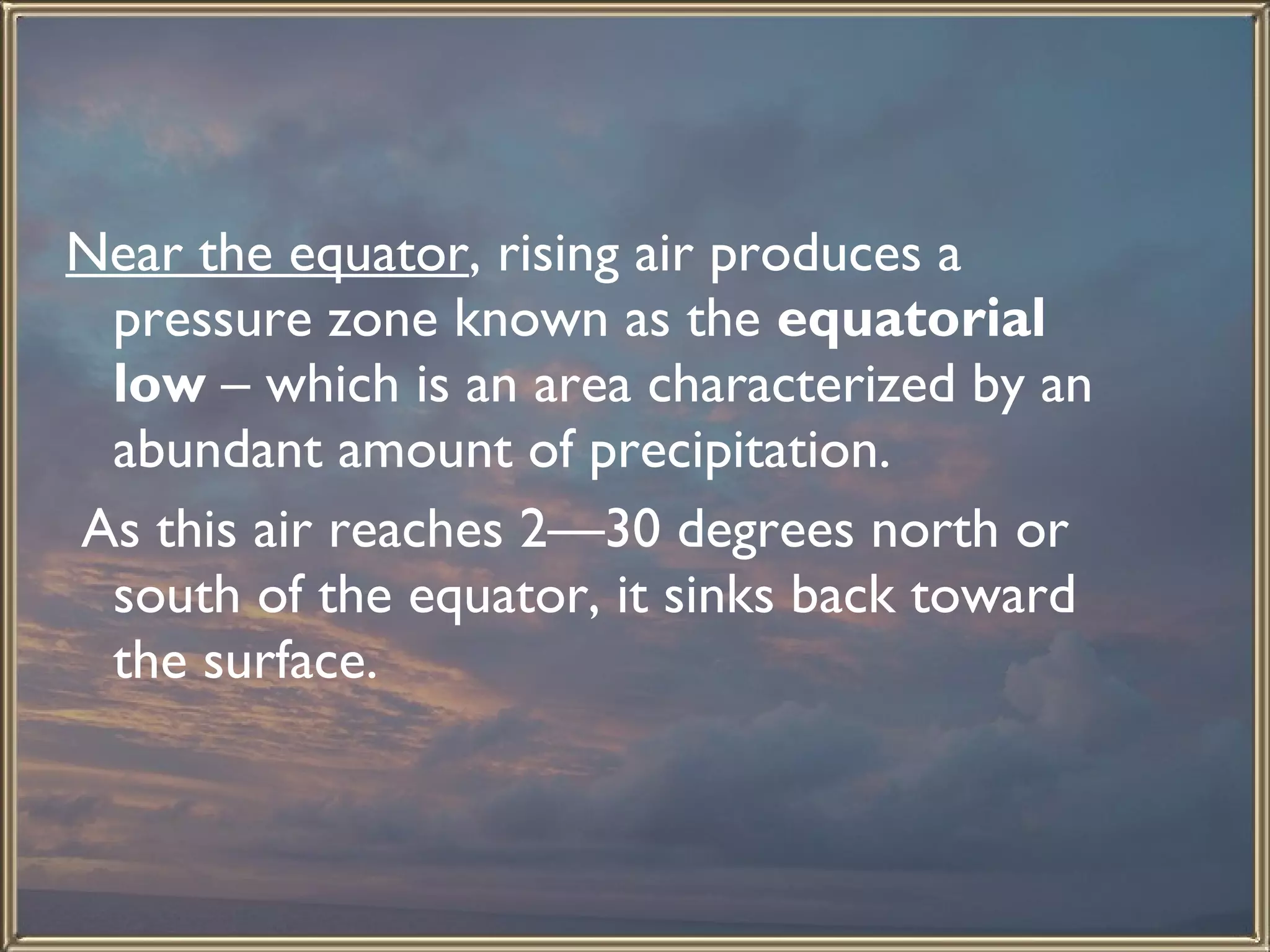 Near the equator , rising air produces a pressure zone known as the  equatorial low  – which is an area characterized by an abundant amount of precipitation.  As this air reaches 2—30 degrees north or south of the equator, it sinks back toward the surface.  