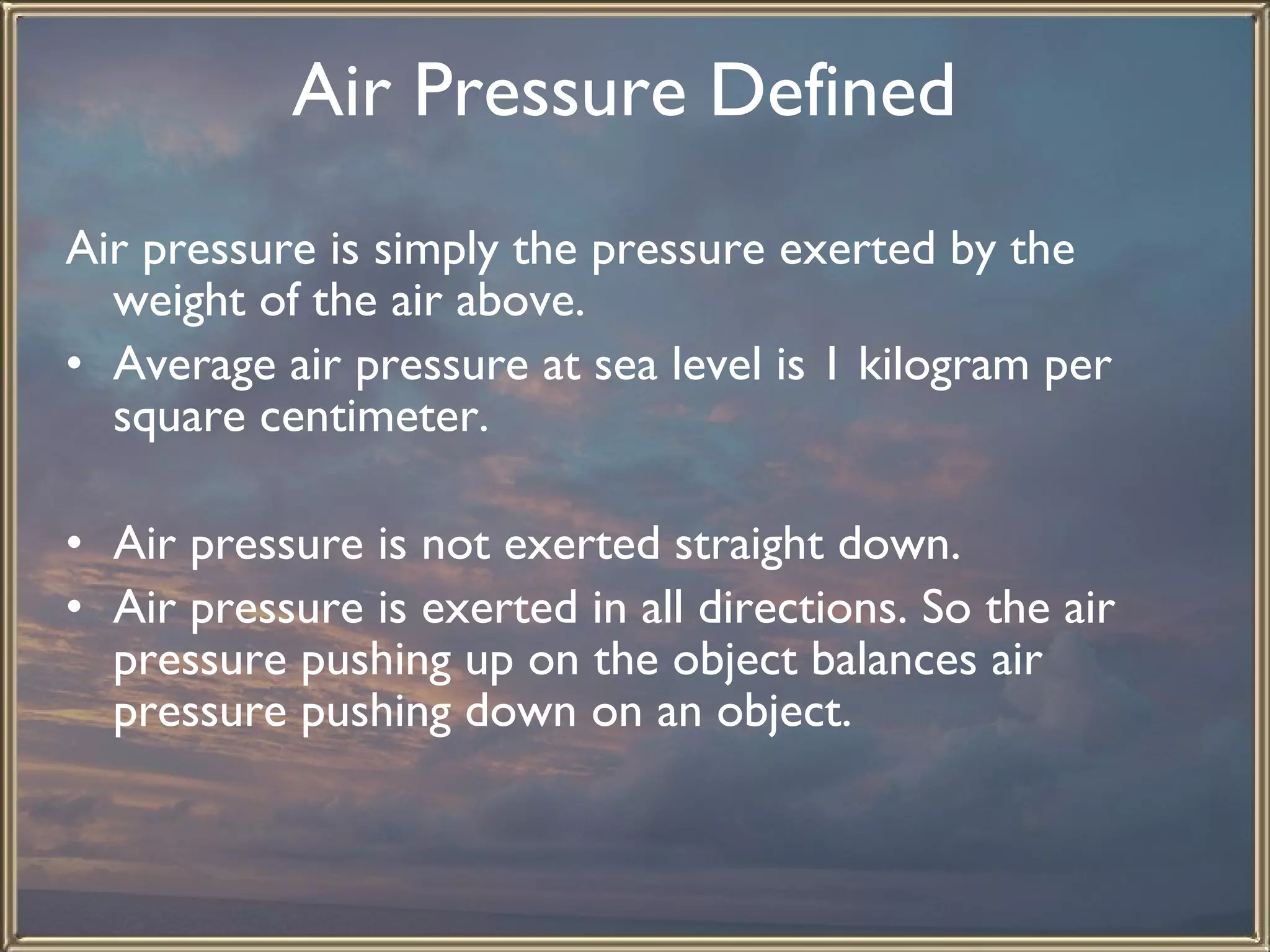 Air Pressure Defined   Air pressure is simply the pressure exerted by the weight of the air above.  Average air pressure at sea level is 1 kilogram per square centimeter.   Air pressure is not exerted straight down. Air pressure is exerted in all directions. So the air pressure pushing up on the object balances air pressure pushing down on an object.   