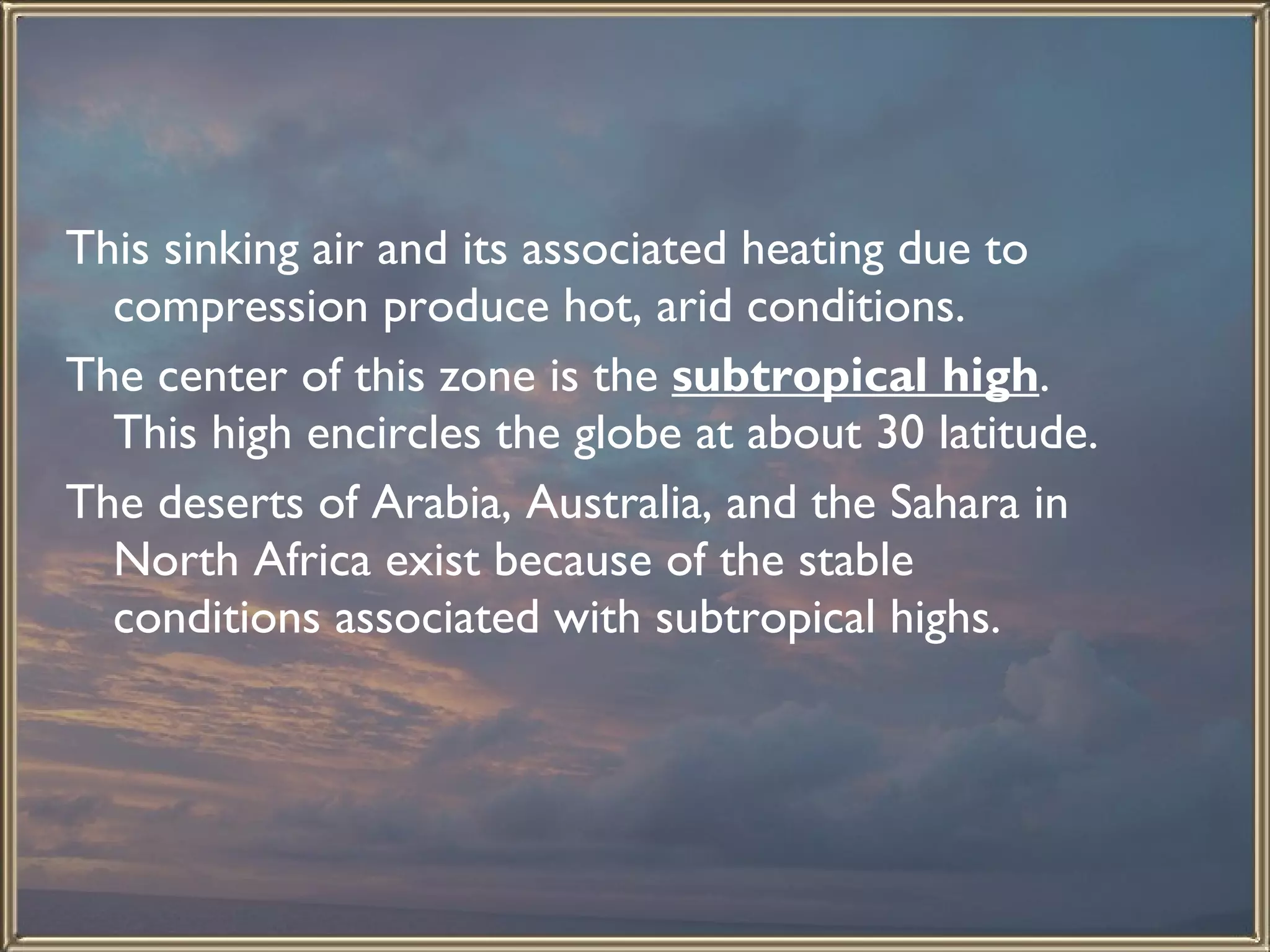 This sinking air and its associated heating due to compression produce hot, arid conditions.  The center of this zone is the  subtropical high . This high encircles the globe at about 30 latitude.  The deserts of Arabia, Australia, and the Sahara in North Africa exist because of the stable conditions associated with subtropical highs.   
