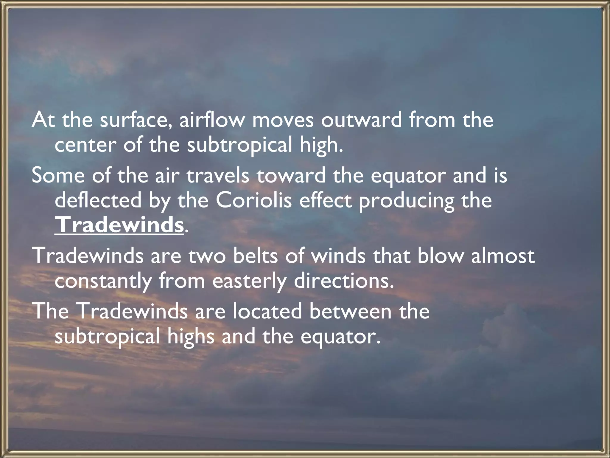 At the surface, airflow moves outward from the center of the subtropical high.  Some of the air travels toward the equator and is deflected by the Coriolis effect producing the  Tradewinds .  Tradewinds are two belts of winds that blow almost constantly from easterly directions.  The Tradewinds are located between the subtropical highs and the equator.  