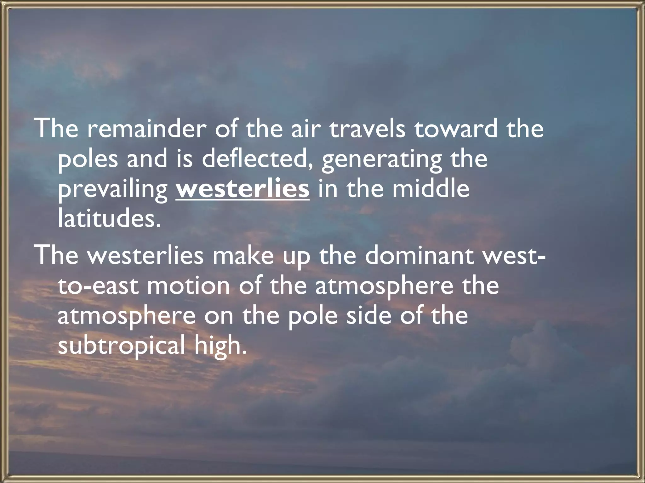 The remainder of the air travels toward the poles and is deflected, generating the prevailing  westerlies  in the middle latitudes. The westerlies make up the dominant west-to-east motion of the atmosphere the atmosphere on the pole side of the subtropical high.  