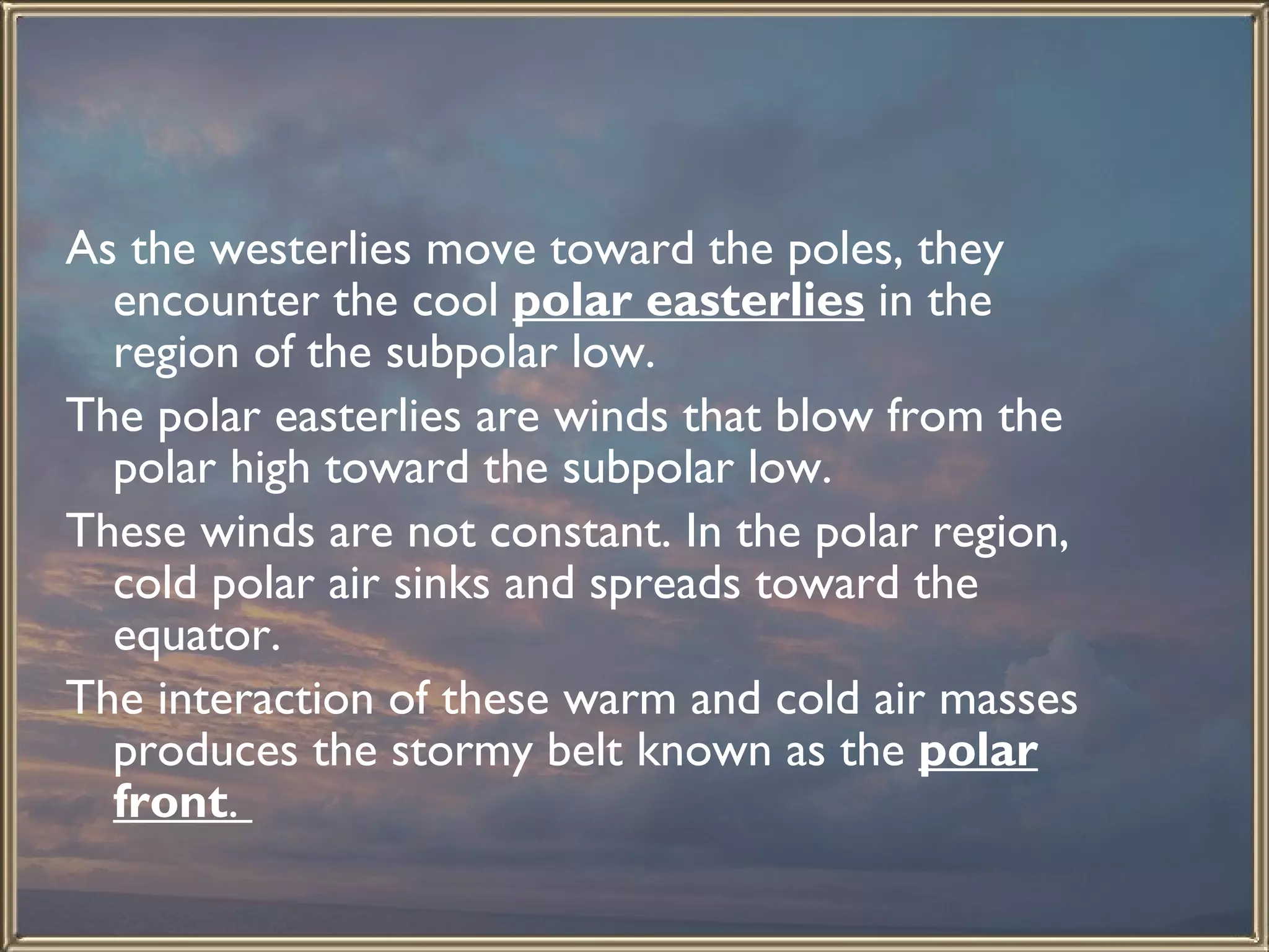 As the westerlies move toward the poles, they encounter the cool  polar easterlies  in the region of the subpolar low.  The polar easterlies are winds that blow from the polar high toward the subpolar low.  These winds are not constant. In the polar region, cold polar air sinks and spreads toward the equator.  The interaction of these warm and cold air masses produces the stormy belt known as the  polar front .  