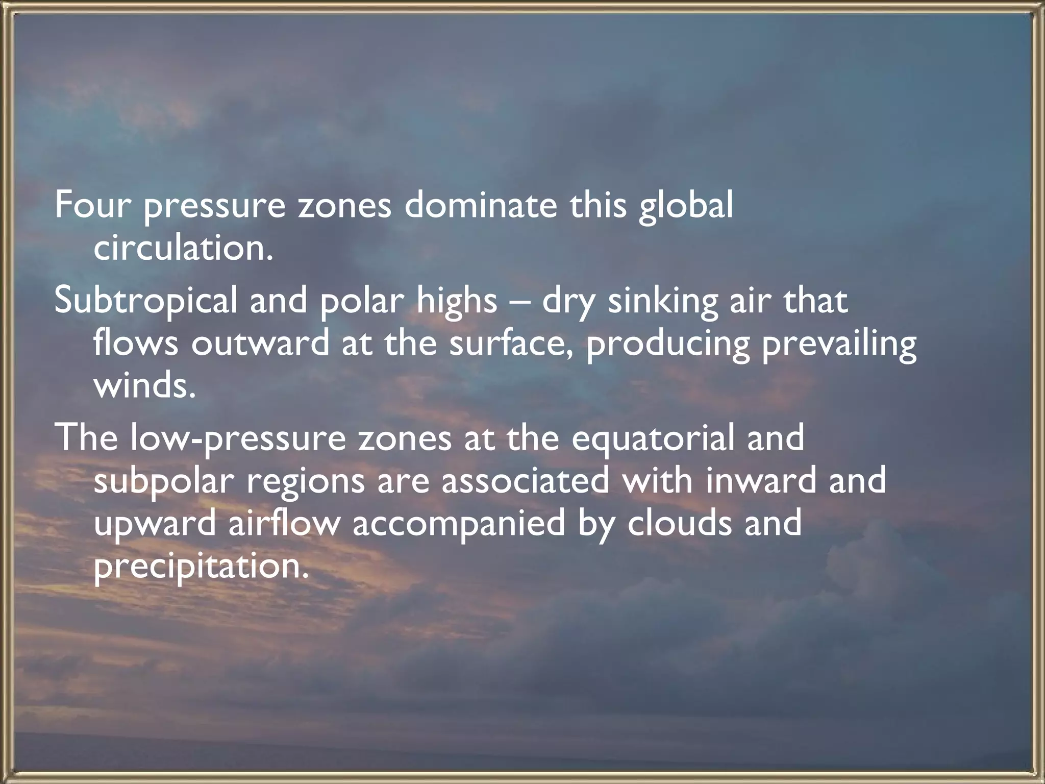 Four pressure zones dominate this global circulation.  Subtropical and polar highs – dry sinking air that flows outward at the surface, producing prevailing winds.  The low-pressure zones at the equatorial and subpolar regions are associated with inward and upward airflow accompanied by clouds and precipitation.  