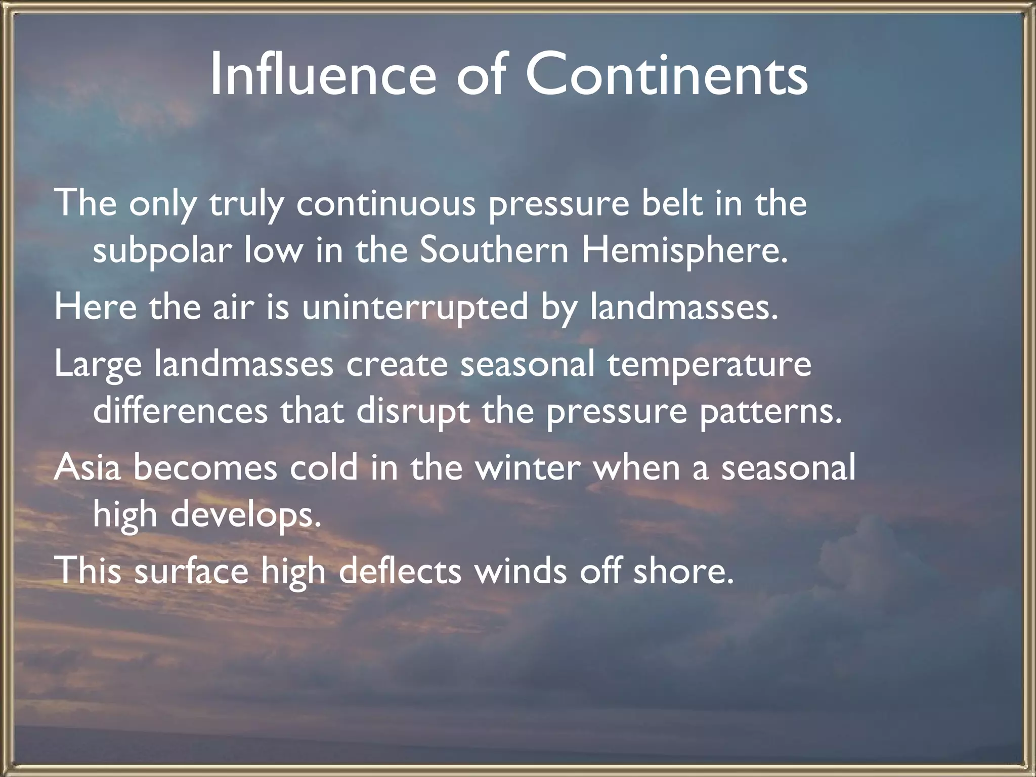 Influence of Continents   The only truly continuous pressure belt in the subpolar low in the Southern Hemisphere.  Here the air is uninterrupted by landmasses.  Large landmasses create seasonal temperature differences that disrupt the pressure patterns. Asia becomes cold in the winter when a seasonal high develops.  This surface high deflects winds off shore. 