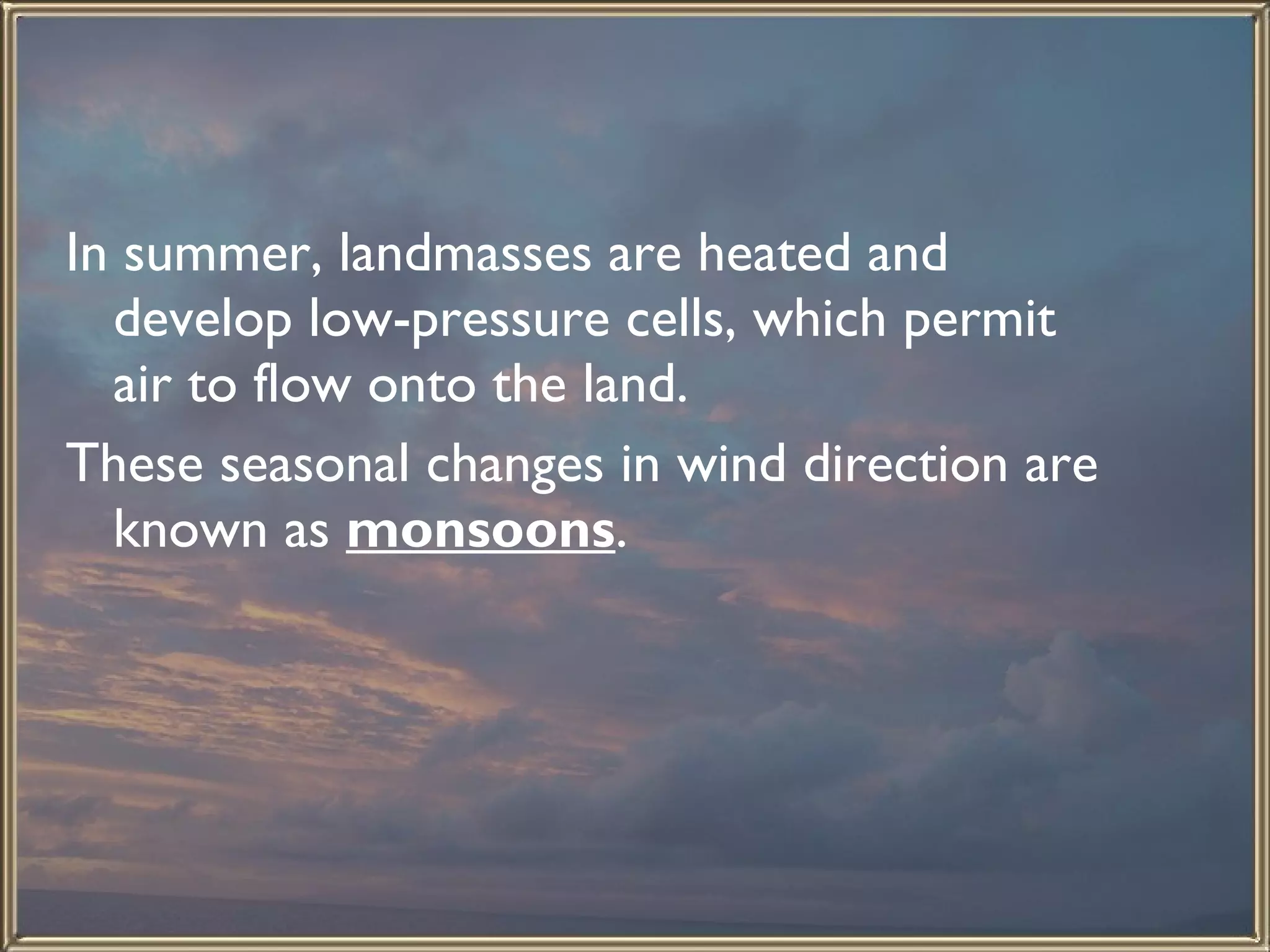 In summer, landmasses are heated and develop low-pressure cells, which permit air to flow onto the land.  These seasonal changes in wind direction are known as  monsoons .  