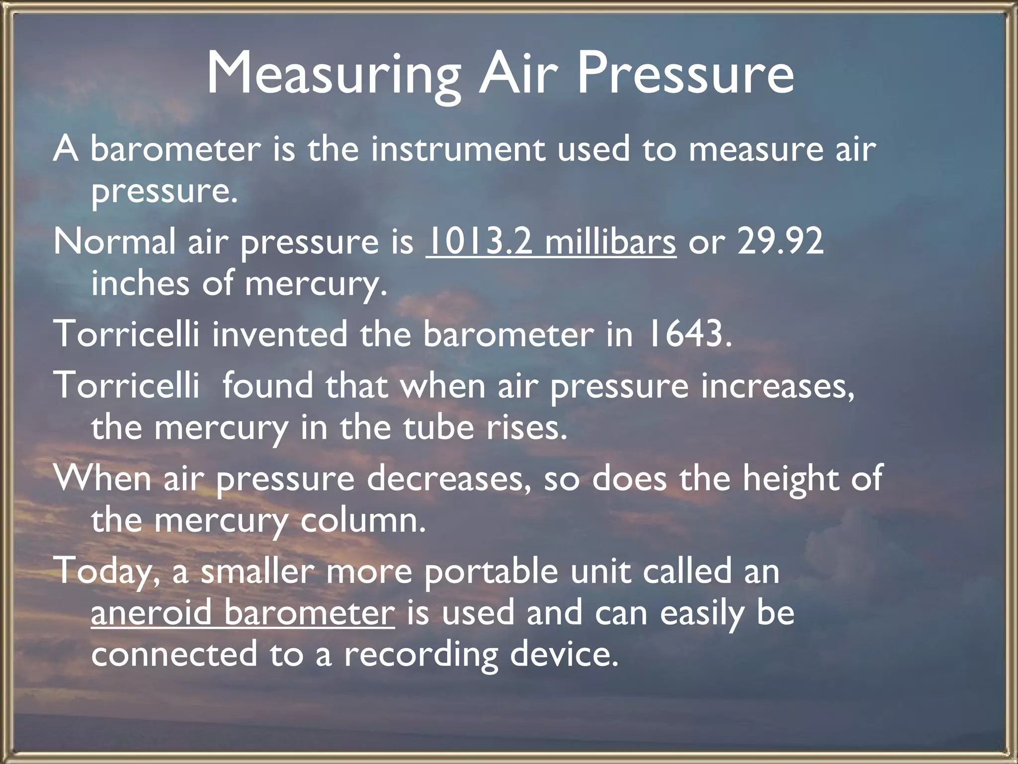Measuring Air Pressure   A barometer is the instrument used to measure air pressure.  Normal air pressure is  1013.2 millibars  or 29.92 inches of mercury.  Torricelli invented the barometer in 1643.  Torricelli  found that when air pressure increases, the mercury in the tube rises.  When air pressure decreases, so does the height of the mercury column. Today, a smaller more portable unit called an  aneroid barometer  is used and can easily be connected to a recording device.  