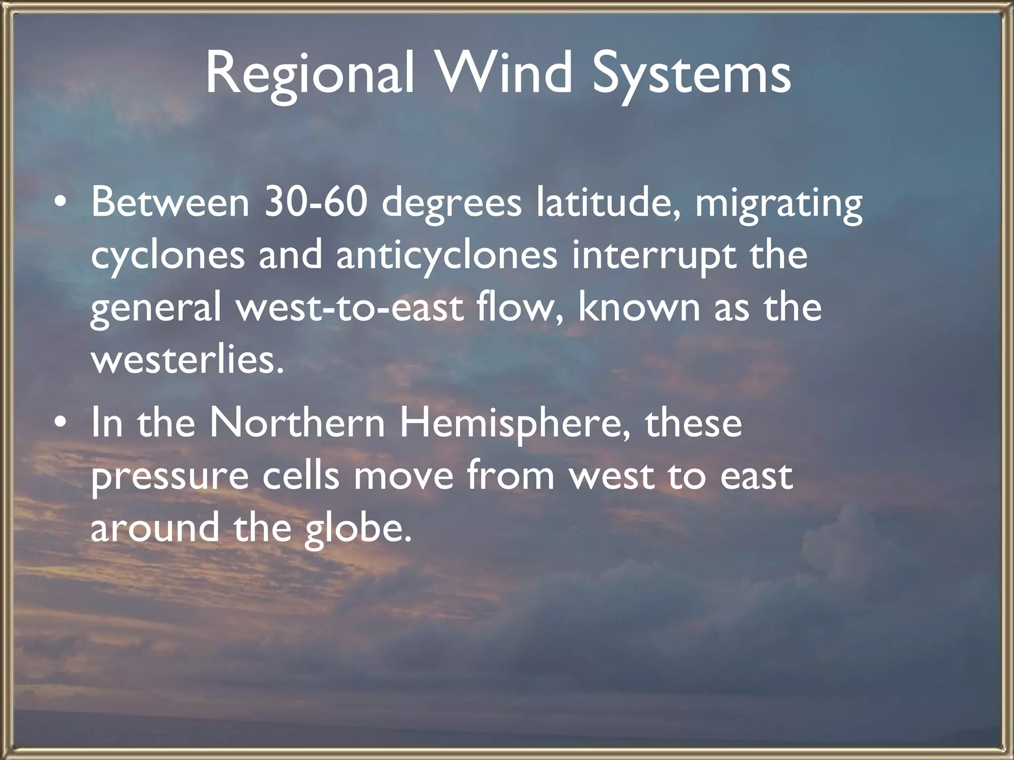 Regional Wind Systems   Between 30-60 degrees latitude, migrating cyclones and anticyclones interrupt the general west-to-east flow, known as the westerlies.  In the Northern Hemisphere, these pressure cells move from west to east around the globe.   