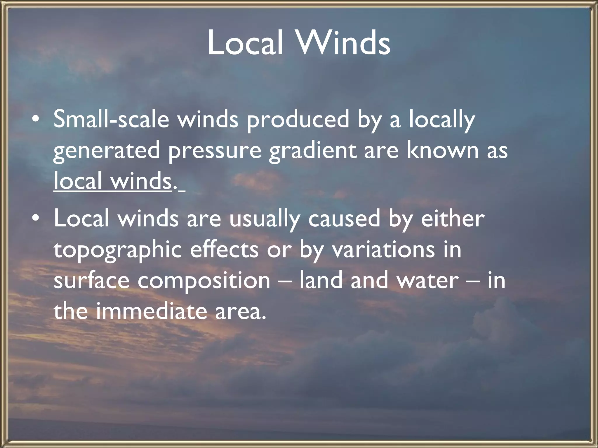 Local Winds Small-scale winds produced by a locally generated pressure gradient are known as  local winds .   Local winds are usually caused by either topographic effects or by variations in surface composition – land and water – in the immediate area. 