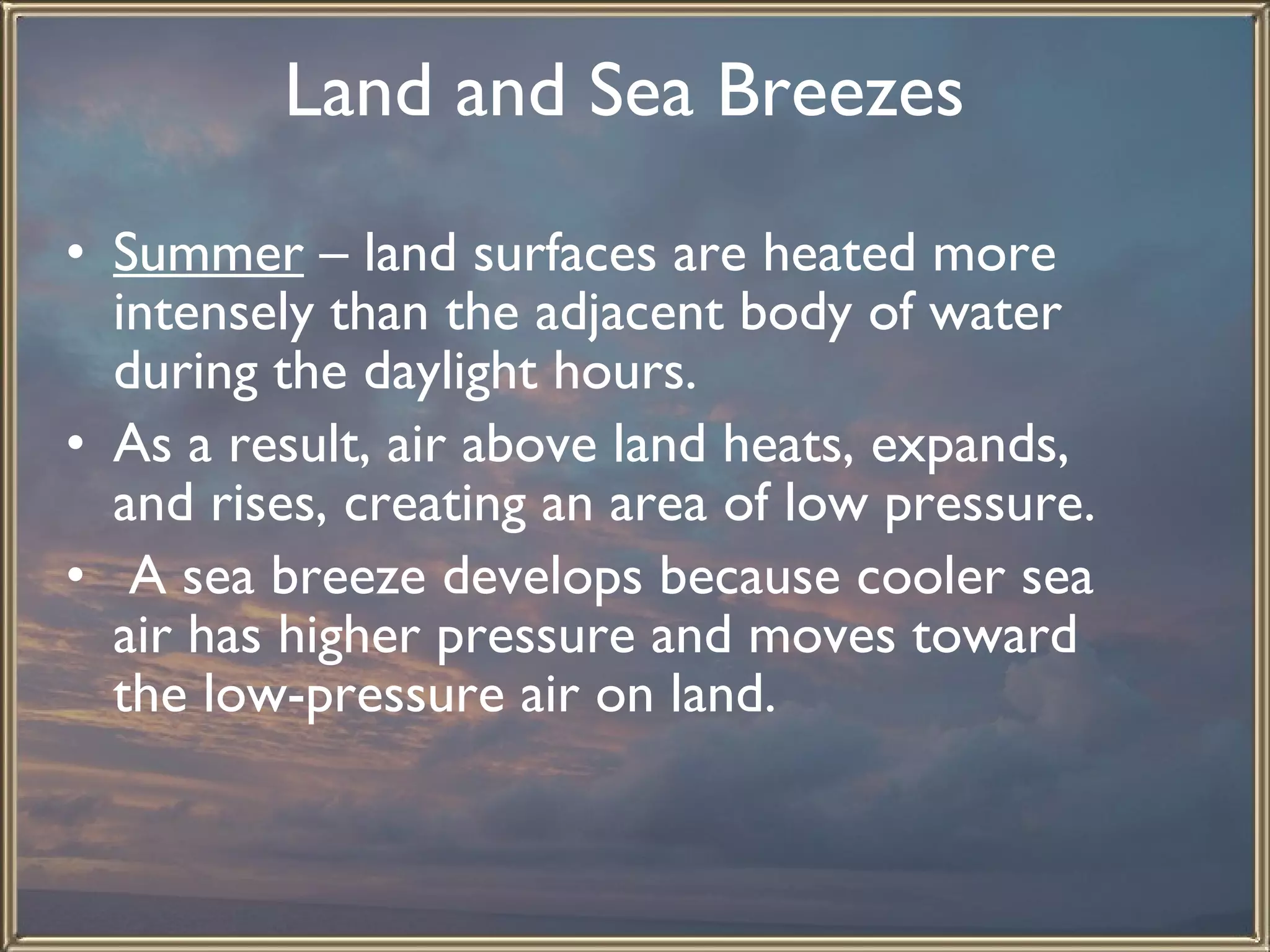 Land and Sea Breezes   Summer  – land surfaces are heated more intensely than the adjacent body of water during the daylight hours.  As a result, air above land heats, expands, and rises, creating an area of low pressure. A sea breeze develops because cooler sea air has higher pressure and moves toward the low-pressure air on land.  