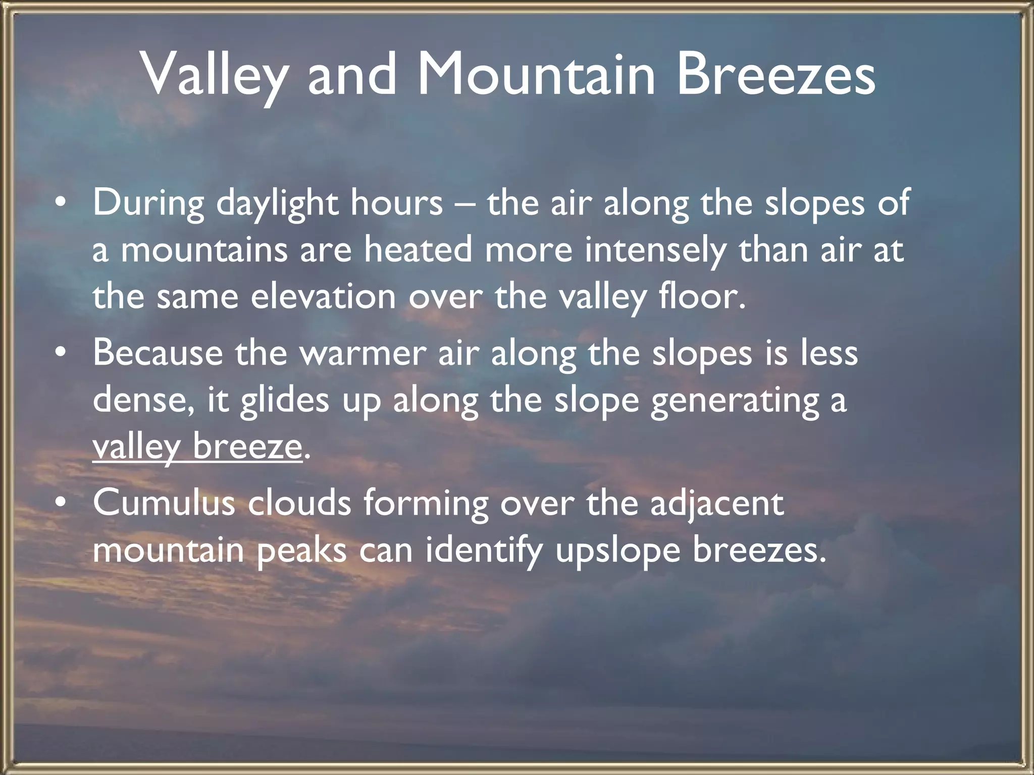 Valley and Mountain Breezes   During daylight hours – the air along the slopes of a mountains are heated more intensely than air at the same elevation over the valley floor.  Because the warmer air along the slopes is less dense, it glides up along the slope generating a  valley breeze .  Cumulus clouds forming over the adjacent mountain peaks can identify upslope breezes. 
