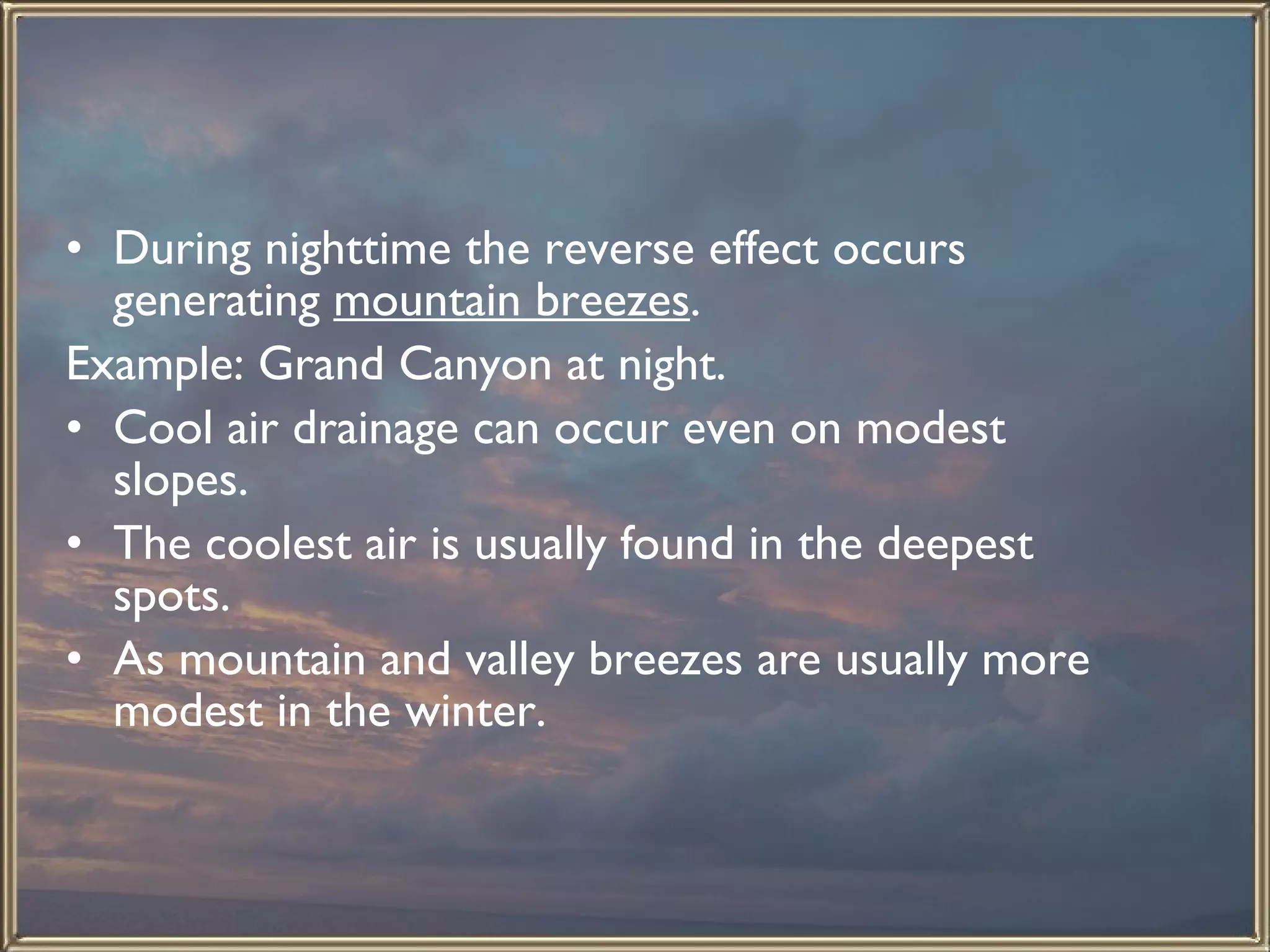 During nighttime the reverse effect occurs generating  mountain breezes .  Example: Grand Canyon at night.  Cool air drainage can occur even on modest slopes.  The coolest air is usually found in the deepest spots.  As mountain and valley breezes are usually more modest in the winter.  