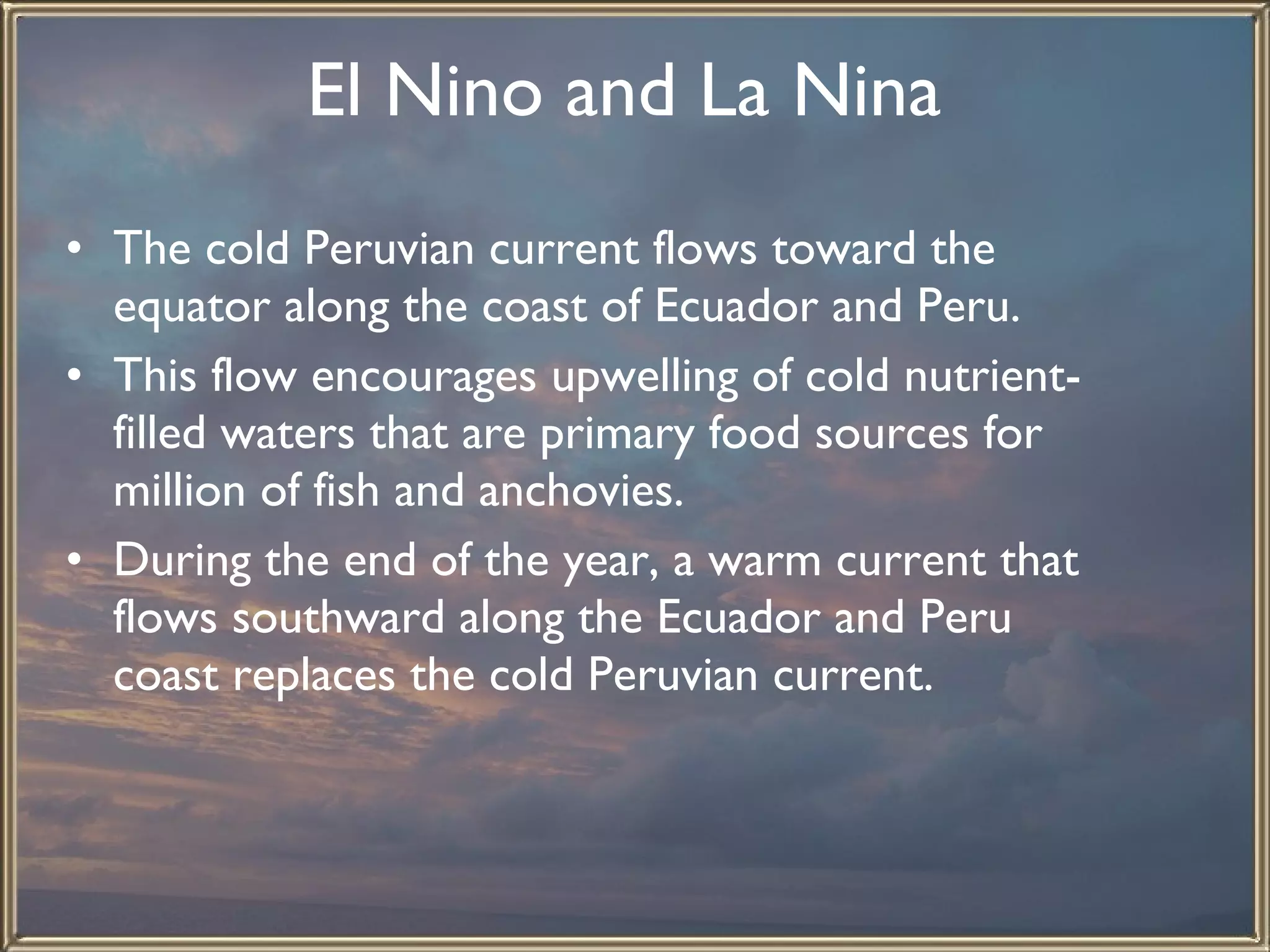 El Nino and La Nina   The cold Peruvian current flows toward the equator along the coast of Ecuador and Peru.  This flow encourages upwelling of cold nutrient-filled waters that are primary food sources for million of fish and anchovies.  During the end of the year, a warm current that flows southward along the Ecuador and Peru coast replaces the cold Peruvian current.  