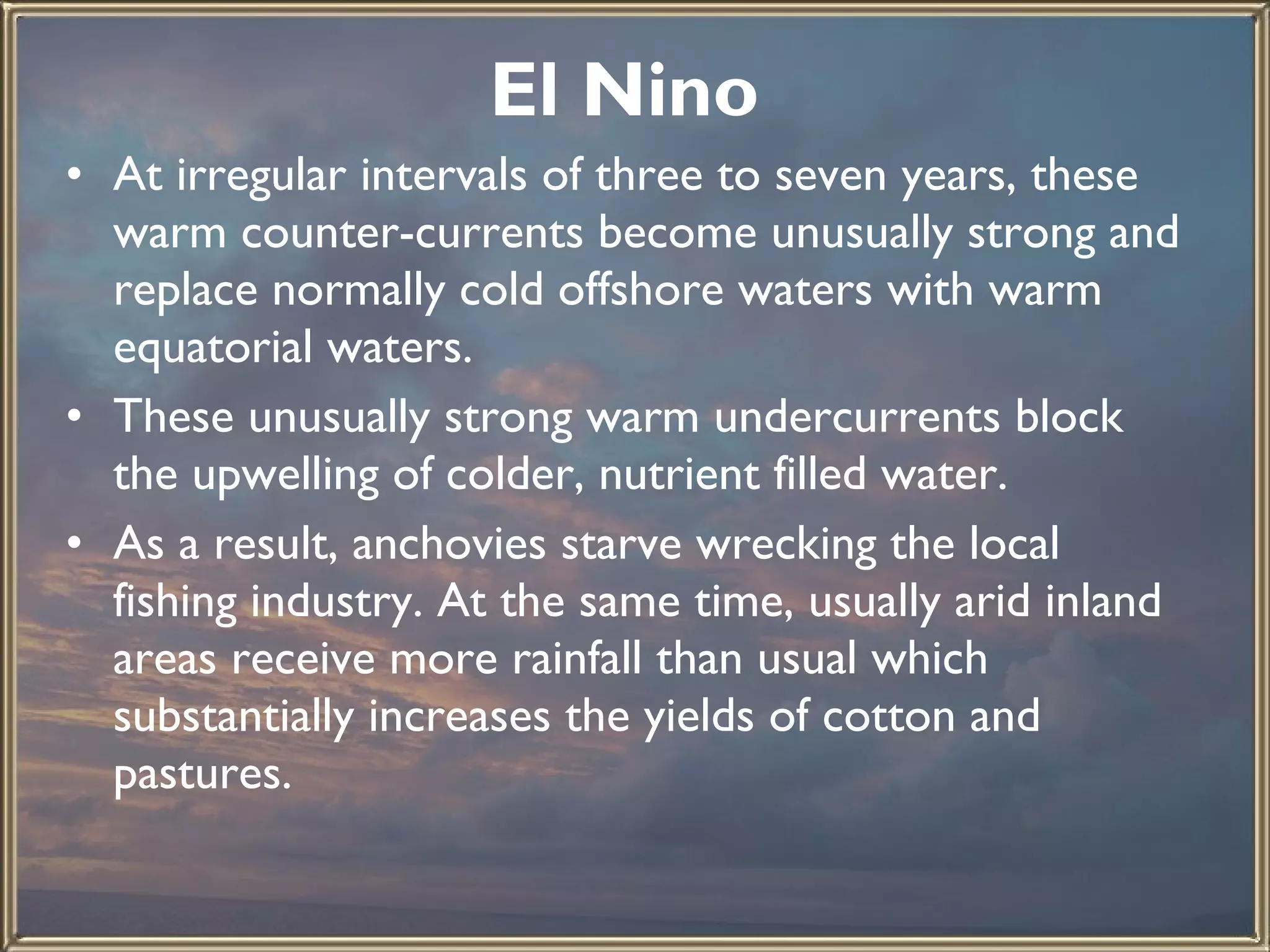 El Nino   At irregular intervals of three to seven years, these warm counter-currents become unusually strong and replace normally cold offshore waters with warm equatorial waters.  These unusually strong warm undercurrents block the upwelling of colder, nutrient filled water.  As a result, anchovies starve wrecking the local fishing industry. At the same time, usually arid inland areas receive more rainfall than usual which substantially increases the yields of cotton and pastures. 