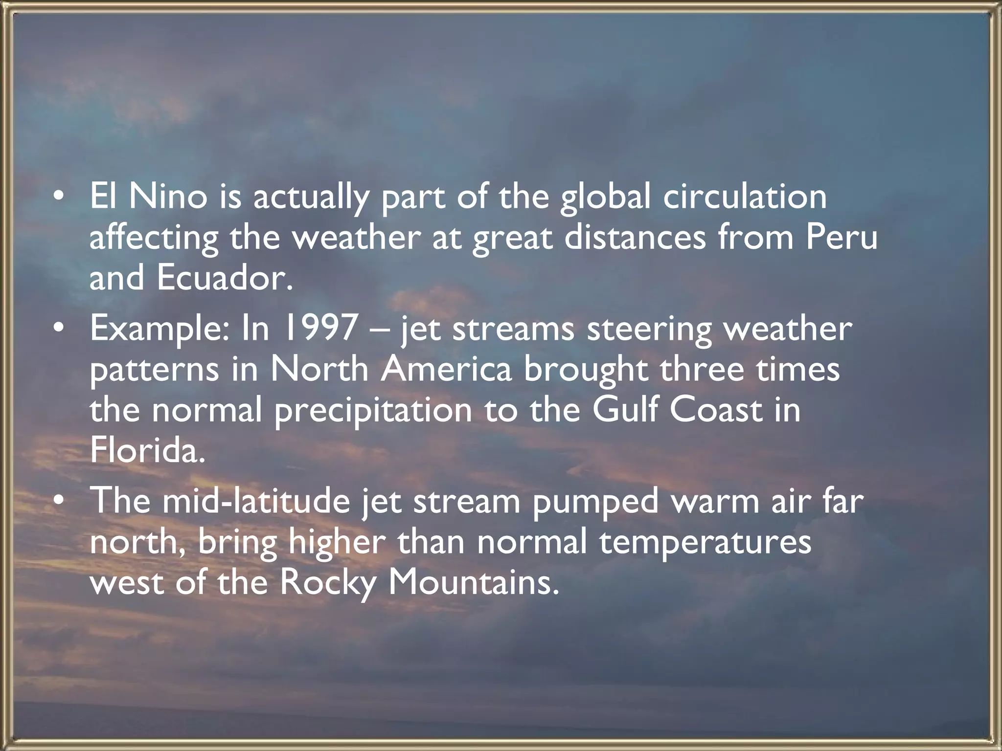 El Nino is actually part of the global circulation affecting the weather at great distances from Peru and Ecuador.  Example: In 1997 – jet streams steering weather patterns in North America brought three times the normal precipitation to the Gulf Coast in Florida.  The mid-latitude jet stream pumped warm air far north, bring higher than normal temperatures west of the Rocky Mountains.   